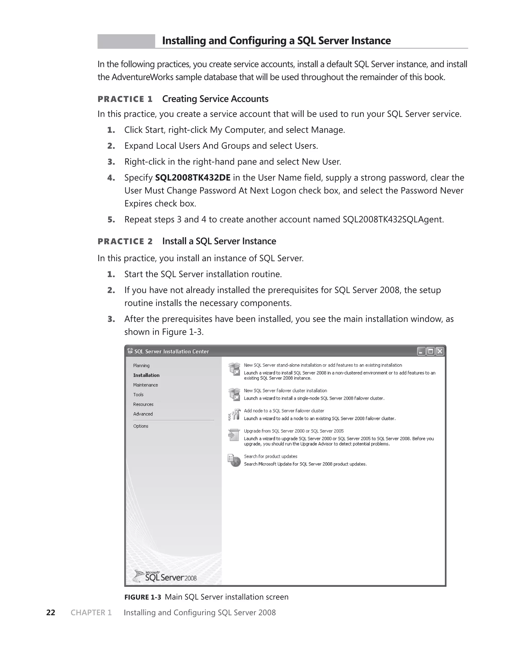 PR ACTICE        Installing and Conﬁguring a SQL Server Instance

          In the following practices, you create service accounts, install a default SQL Server instance, and install
          the AdventureWorks sample database that will be used throughout the remainder of this book.

          PR ACTICE 1       Creating Service Accounts
          In this practice, you create a service account that will be used to run your SQL Server service.
            1.    Click Start, right-click My Computer, and select Manage.
            2.    Expand Local Users And Groups and select Users.
             3.   Right-click in the right-hand pane and select New User.
            4.    Specify SQL2008TK432DE in the User Name ﬁeld, supply a strong password, clear the
                  User Must Change Password At Next Logon check box, and select the Password Never
                  Expires check box.
             5.   Repeat steps 3 and 4 to create another account named SQL2008TK432SQLAgent.

          PR ACTICE 2       Install a SQL Server Instance
          In this practice, you install an instance of SQL Server.
            1.    Start the SQL Server installation routine.
            2.    If you have not already installed the prerequisites for SQL Server 2008, the setup
                  routine installs the necessary components.
             3.   After the prerequisites have been installed, you see the main installation window, as
                  shown in Figure 1-3.




                  FIGURE 1-3 Main SQL Server installation screen

22   CHAPTER 1    Installing and Conﬁguring SQL Server 2008
 