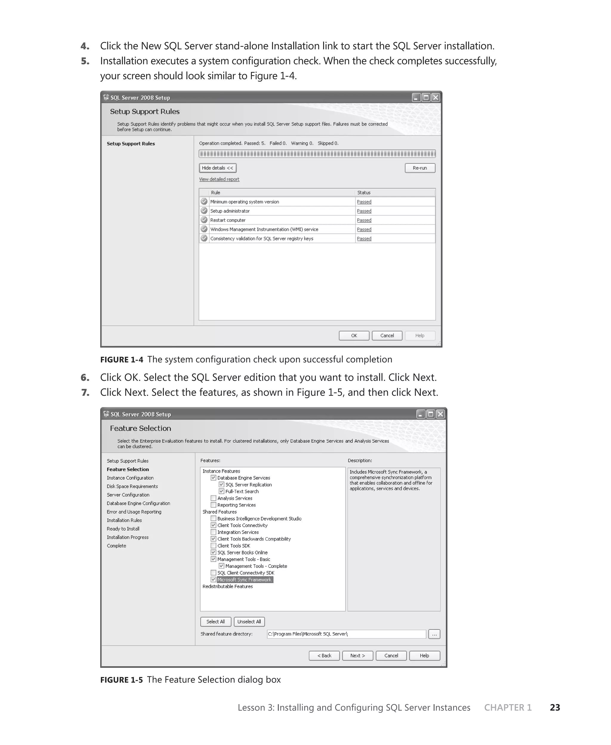 4.   Click the New SQL Server stand-alone Installation link to start the SQL Server installation.
5.   Installation executes a system conﬁguration check. When the check completes successfully,
     your screen should look similar to Figure 1-4.




     FIGURE 1-4 The system configuration check upon successful completion

6.   Click OK. Select the SQL Server edition that you want to install. Click Next.
7.   Click Next. Select the features, as shown in Figure 1-5, and then click Next.




     FIGURE 1-5 The Feature Selection dialog box


                                     Lesson 3: Installing and Conﬁguring SQL Server Instances   CHAPTER 1   23
 