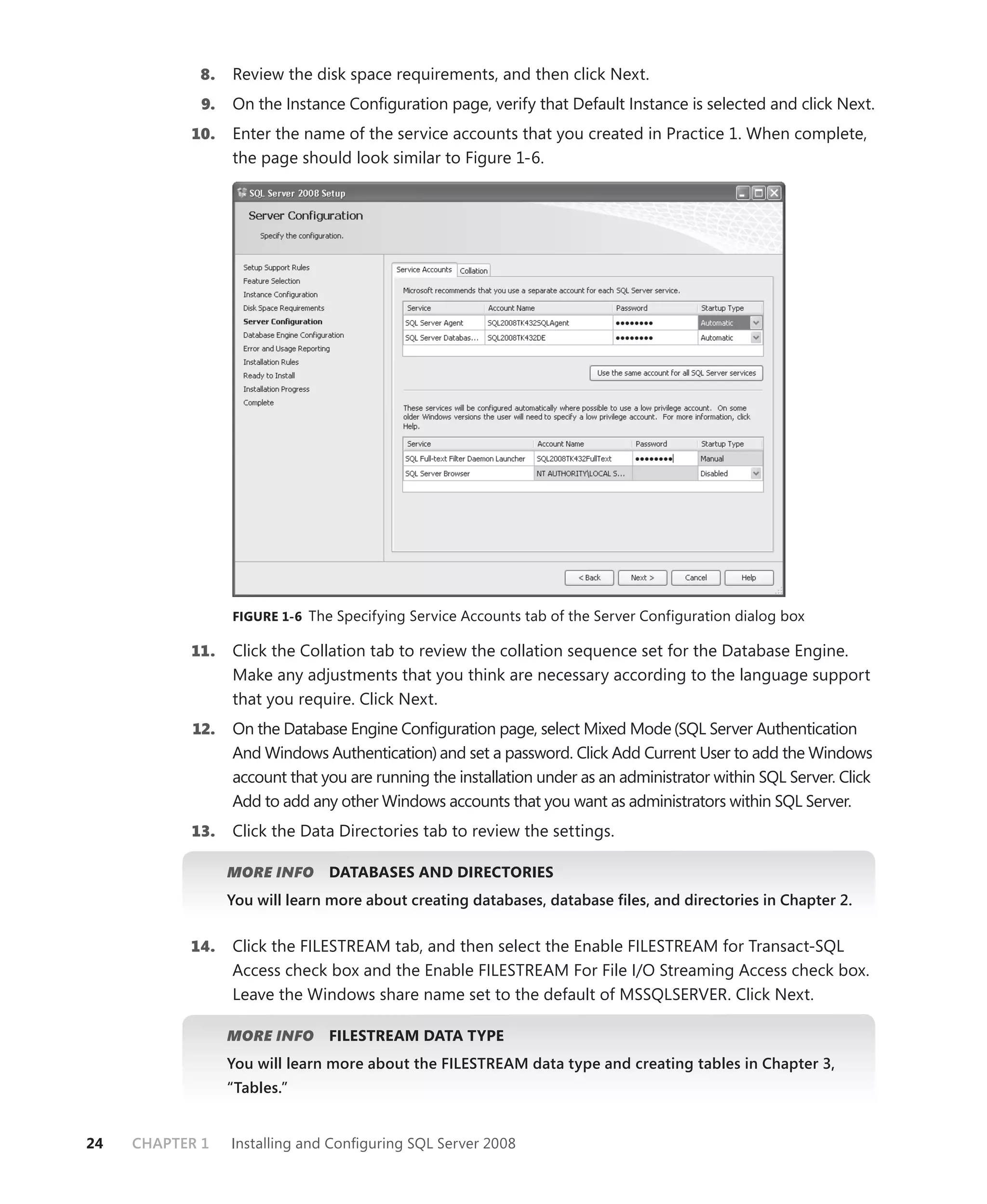 8.   Review the disk space requirements, and then click Next.
             9.   On the Instance Conﬁguration page, verify that Default Instance is selected and click Next.
           10.    Enter the name of the service accounts that you created in Practice 1. When complete,
                  the page should look similar to Figure 1-6.




                  FIGURE 1-6 The Specifying Service Accounts tab of the Server Configuration dialog box

           11.    Click the Collation tab to review the collation sequence set for the Database Engine.
                  Make any adjustments that you think are necessary according to the language support
                  that you require. Click Next.
            12.   On the Database Engine Conﬁguration page, select Mixed Mode (SQL Server Authentication
                  And Windows Authentication) and set a password. Click Add Current User to add the Windows
                  account that you are running the installation under as an administrator within SQL Server. Click
                  Add to add any other Windows accounts that you want as administrators within SQL Server.
           13.    Click the Data Directories tab to review the settings.

                  MORE INFO     DATABASES AND DIRECTORIES
                  You will learn more about creating databases, database ﬁles, and directories in Chapter 2.


           14.    Click the FILESTREAM tab, and then select the Enable FILESTREAM for Transact-SQL
                  Access check box and the Enable FILESTREAM For File I/O Streaming Access check box.
                  Leave the Windows share name set to the default of MSSQLSERVER. Click Next.

                  MORE INFO     FILESTREAM DATA TYPE
                  You will learn more about the FILESTREAM data type and creating tables in Chapter 3,
                  “Tables.”


24   CHAPTER 1    Installing and Conﬁguring SQL Server 2008
 