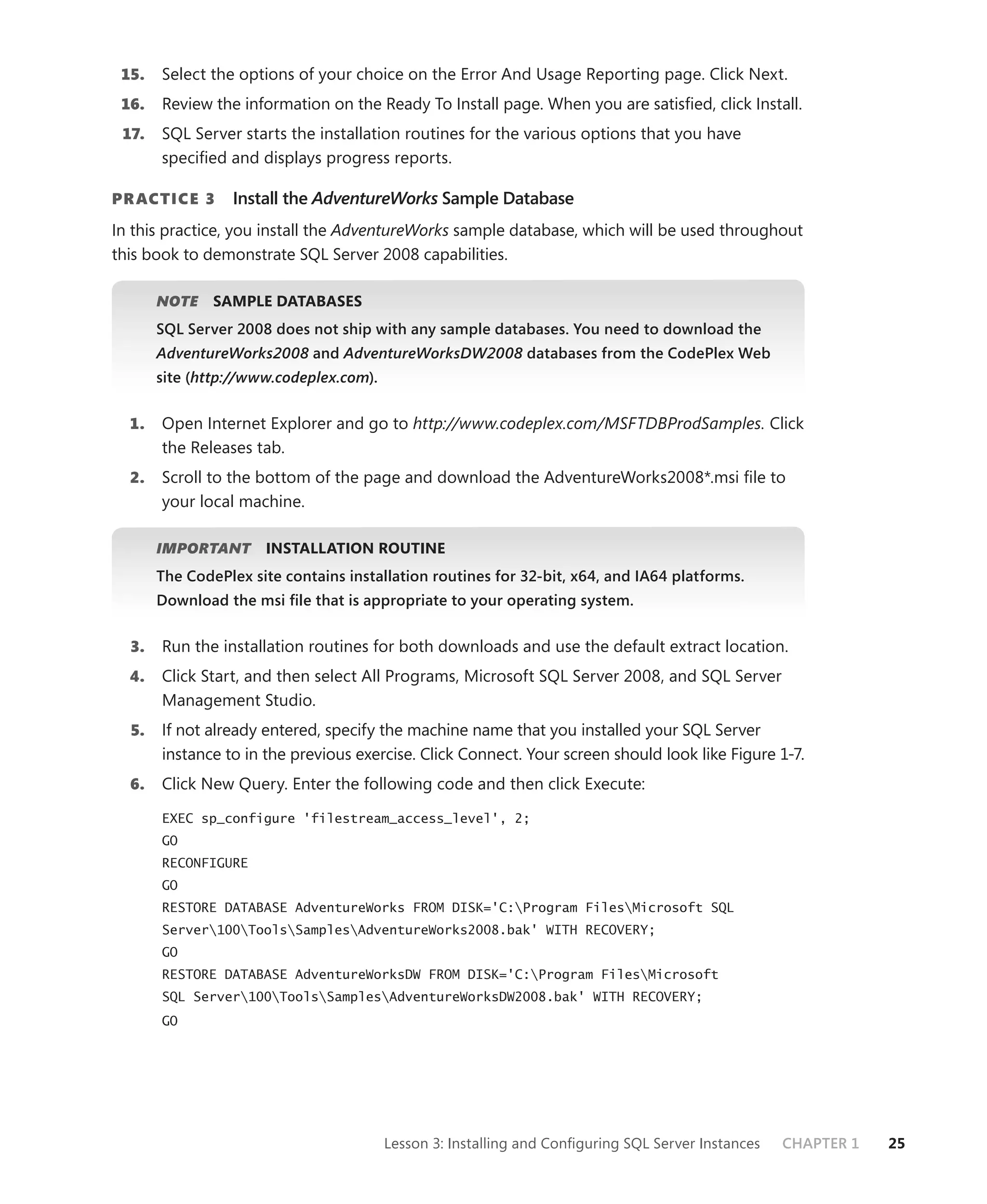15.   Select the options of your choice on the Error And Usage Reporting page. Click Next.
 16.   Review the information on the Ready To Install page. When you are satisﬁed, click Install.
 17.   SQL Server starts the installation routines for the various options that you have
       speciﬁed and displays progress reports.

PR ACTICE 3       Install the AdventureWorks Sample Database
In this practice, you install the AdventureWorks sample database, which will be used throughout
this book to demonstrate SQL Server 2008 capabilities.

       NOTE
          E    SAMPLE DATABASES
       SQL Server 2008 does not ship with any sample databases. You need to download the
       AdventureWorks2008 and AdventureWorksDW2008 databases from the CodePlex Web
       site (http://www.codeplex.com).


  1.   Open Internet Explorer and go to http://www.codeplex.com/MSFTDBProdSamples. Click
       the Releases tab.
  2.   Scroll to the bottom of the page and download the AdventureWorks2008*.msi ﬁle to
       your local machine.

       IMPORTANT
               T      INSTALLATION ROUTINE
       The CodePlex site contains installation routines for 32-bit, x64, and IA64 platforms.
       Download the msi ﬁle that is appropriate to your operating system.


  3.   Run the installation routines for both downloads and use the default extract location.
  4.   Click Start, and then select All Programs, Microsoft SQL Server 2008, and SQL Server
       Management Studio.
  5.   If not already entered, specify the machine name that you installed your SQL Server
       instance to in the previous exercise. Click Connect. Your screen should look like Figure 1-7.
  6.   Click New Query. Enter the following code and then click Execute:
       EXEC sp_configure 'filestream_access_level', 2;
       GO
       RECONFIGURE
       GO
       RESTORE DATABASE AdventureWorks FROM DISK='C:Program FilesMicrosoft SQL
       Server100ToolsSamplesAdventureWorks2008.bak' WITH RECOVERY;
       GO
       RESTORE DATABASE AdventureWorksDW FROM DISK='C:Program FilesMicrosoft
       SQL Server100ToolsSamplesAdventureWorksDW2008.bak' WITH RECOVERY;
       GO




                                         Lesson 3: Installing and Conﬁguring SQL Server Instances   CHAPTER 1   25
 