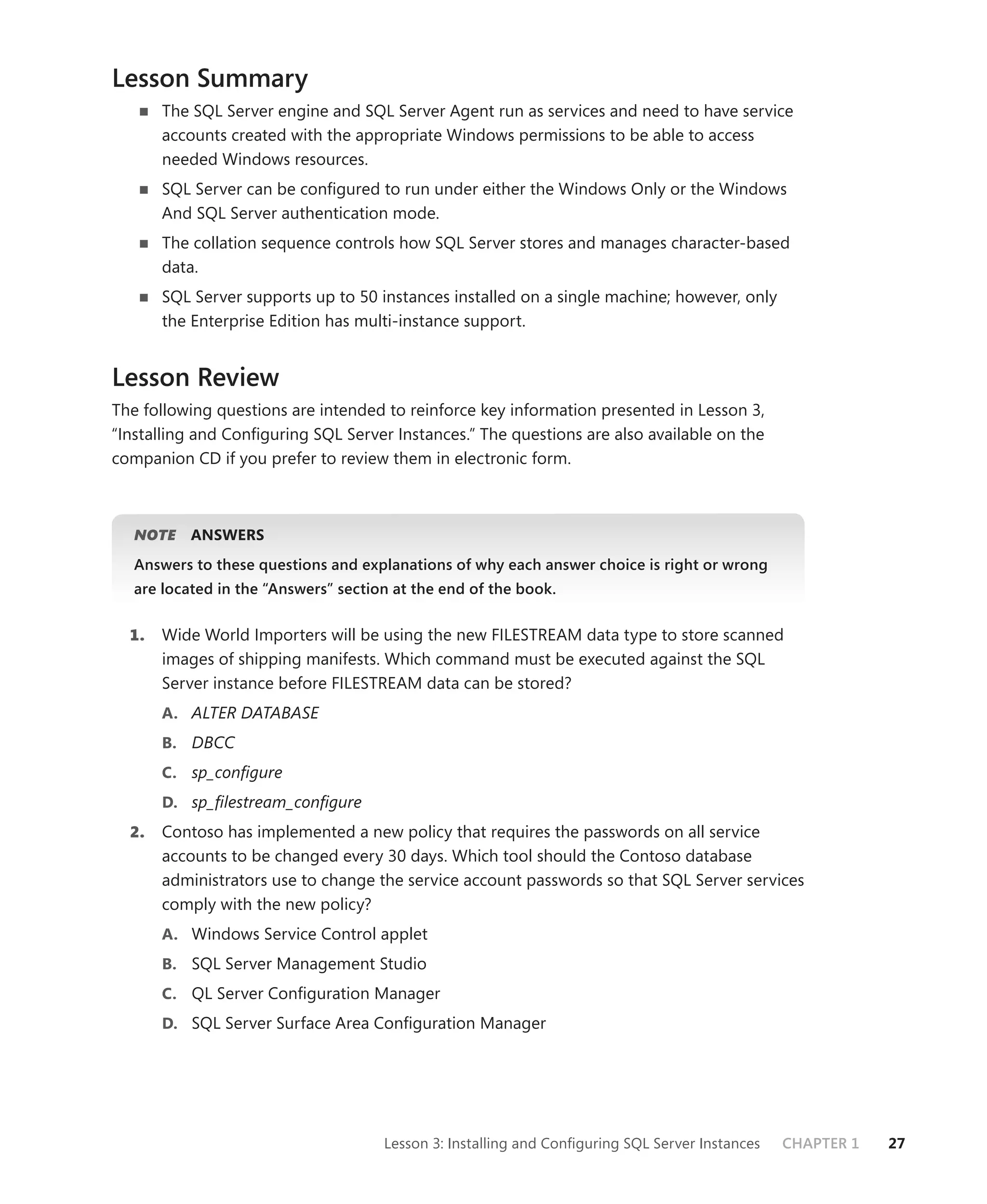 Lesson Summary
       The SQL Server engine and SQL Server Agent run as services and need to have service
       accounts created with the appropriate Windows permissions to be able to access
       needed Windows resources.
       SQL Server can be conﬁgured to run under either the Windows Only or the Windows
       And SQL Server authentication mode.
       The collation sequence controls how SQL Server stores and manages character-based
       data.
       SQL Server supports up to 50 instances installed on a single machine; however, only
       the Enterprise Edition has multi-instance support.


Lesson Review
The following questions are intended to reinforce key information presented in Lesson 3,
“Installing and Conﬁguring SQL Server Instances.” The questions are also available on the
companion CD if you prefer to review them in electronic form.



   NOTE
      E    ANSWERS
   Answers to these questions and explanations of why each answer choice is right or wrong
   are located in the “Answers” section at the end of the book.


  1.   Wide World Importers will be using the new FILESTREAM data type to store scanned
       images of shipping manifests. Which command must be executed against the SQL
       Server instance before FILESTREAM data can be stored?
       A. ALTER DATABASE
       B. DBCC
       C. sp_conﬁgure
       D. sp_ﬁlestream_conﬁgure
  2.   Contoso has implemented a new policy that requires the passwords on all service
       accounts to be changed every 30 days. Which tool should the Contoso database
       administrators use to change the service account passwords so that SQL Server services
       comply with the new policy?
       A. Windows Service Control applet
       B. SQL Server Management Studio
       C. QL Server Conﬁguration Manager
       D. SQL Server Surface Area Conﬁguration Manager




                                      Lesson 3: Installing and Conﬁguring SQL Server Instances   CHAPTER 1   27
 