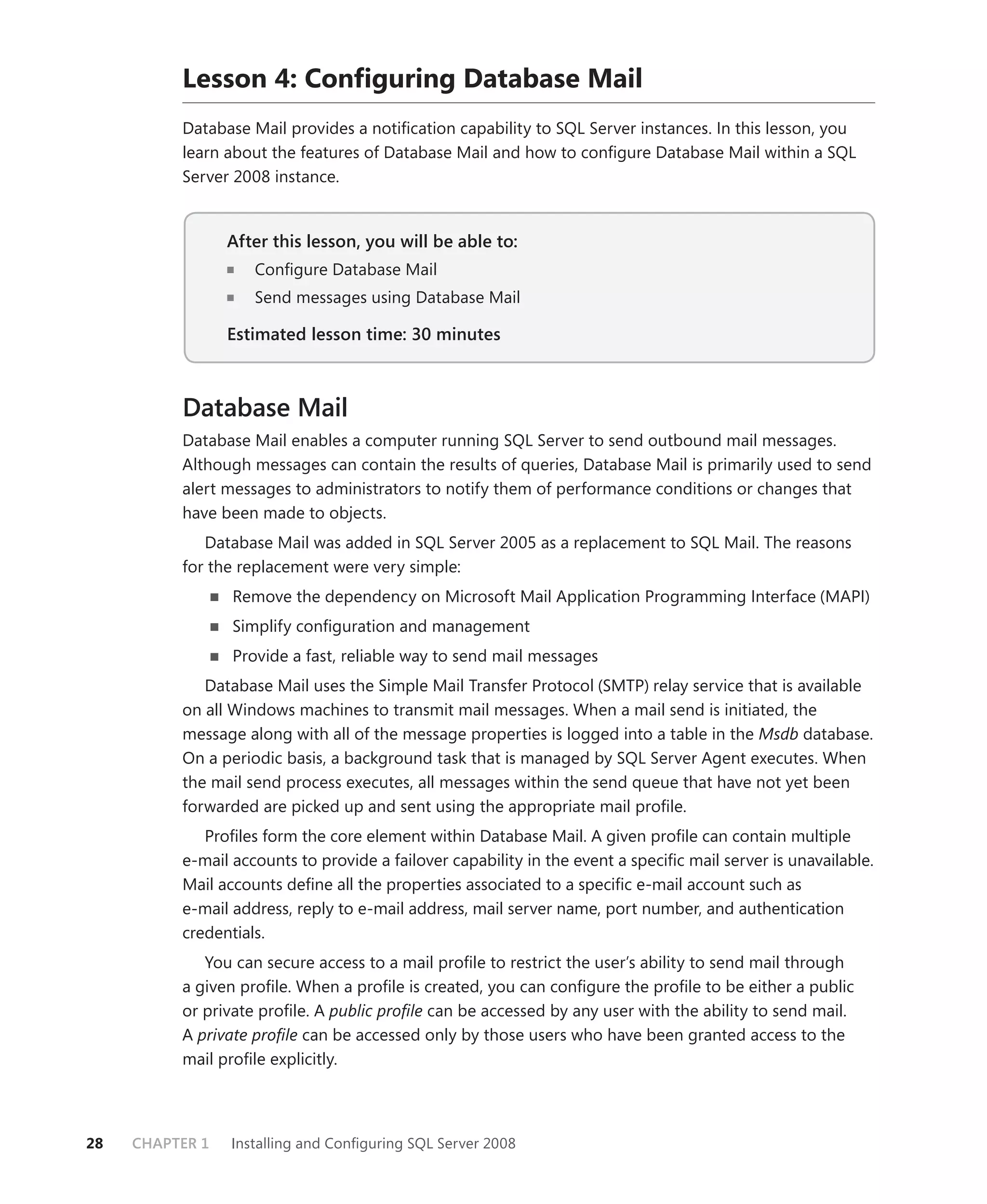 Lesson 4: Conﬁguring Database Mail
          Database Mail provides a notiﬁcation capability to SQL Server instances. In this lesson, you
          learn about the features of Database Mail and how to conﬁgure Database Mail within a SQL
          Server 2008 instance.


                 After this lesson, you will be able to:
                    Conﬁgure Database Mail
                    Send messages using Database Mail

                 Estimated lesson time: 30 minutes



          Database Mail
          Database Mail enables a computer running SQL Server to send outbound mail messages.
          Although messages can contain the results of queries, Database Mail is primarily used to send
          alert messages to administrators to notify them of performance conditions or changes that
          have been made to objects.
             Database Mail was added in SQL Server 2005 as a replacement to SQL Mail. The reasons
          for the replacement were very simple:
                 Remove the dependency on Microsoft Mail Application Programming Interface (MAPI)
                 Simplify conﬁguration and management
                 Provide a fast, reliable way to send mail messages
             Database Mail uses the Simple Mail Transfer Protocol (SMTP) relay service that is available
          on all Windows machines to transmit mail messages. When a mail send is initiated, the
          message along with all of the message properties is logged into a table in the Msdb database.
          On a periodic basis, a background task that is managed by SQL Server Agent executes. When
          the mail send process executes, all messages within the send queue that have not yet been
          forwarded are picked up and sent using the appropriate mail proﬁle.
             Proﬁles form the core element within Database Mail. A given proﬁle can contain multiple
          e-mail accounts to provide a failover capability in the event a speciﬁc mail server is unavailable.
          Mail accounts deﬁne all the properties associated to a speciﬁc e-mail account such as
          e-mail address, reply to e-mail address, mail server name, port number, and authentication
          credentials.
             You can secure access to a mail proﬁle to restrict the user’s ability to send mail through
          a given proﬁle. When a proﬁle is created, you can conﬁgure the proﬁle to be either a public
          or private proﬁle. A public proﬁle can be accessed by any user with the ability to send mail.
          A private proﬁle can be accessed only by those users who have been granted access to the
          mail proﬁle explicitly.




28   CHAPTER 1   Installing and Conﬁguring SQL Server 2008
 