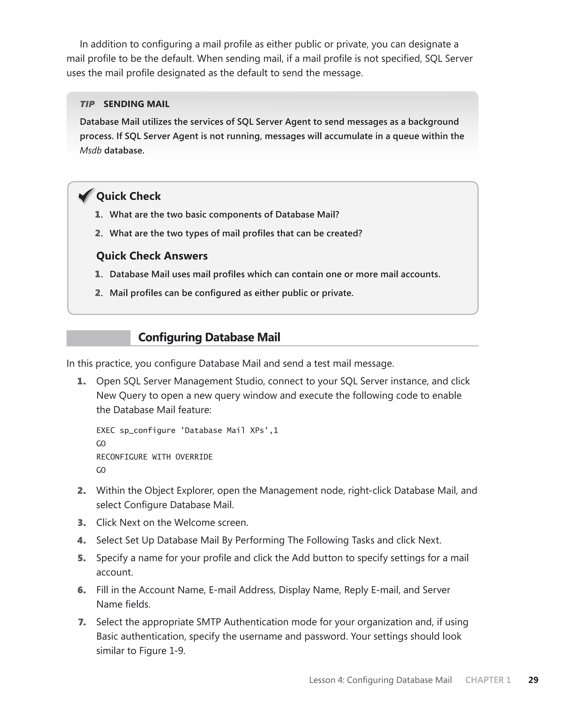 In addition to conﬁguring a mail proﬁle as either public or private, you can designate a
mail proﬁle to be the default. When sending mail, if a mail proﬁle is not speciﬁed, SQL Server
uses the mail proﬁle designated as the default to send the message.


   TIP
     P     SENDING MAIL
   Database Mail utilizes the services of SQL Server Agent to send messages as a background
   process. If SQL Server Agent is not running, messages will accumulate in a queue within the
   Msdb database.




         Q
         Quick Check
         1 . What are the two basic components of Database Mail?

         2. What are the two types of mail proﬁles that can be created?

         Quick Check Answers
         1 . Database Mail uses mail proﬁles which can contain one or more mail accounts.

         2. Mail proﬁles can be conﬁgured as either public or private.



 PR ACTICE         Conﬁguring Database Mail

In this practice, you conﬁgure Database Mail and send a test mail message.
  1.     Open SQL Server Management Studio, connect to your SQL Server instance, and click
         New Query to open a new query window and execute the following code to enable
         the Database Mail feature:

         EXEC sp_configure 'Database Mail XPs',1
         GO
         RECONFIGURE WITH OVERRIDE
         GO

  2.     Within the Object Explorer, open the Management node, right-click Database Mail, and
         select Conﬁgure Database Mail.
  3.     Click Next on the Welcome screen.
  4.     Select Set Up Database Mail By Performing The Following Tasks and click Next.
  5.     Specify a name for your proﬁle and click the Add button to specify settings for a mail
         account.
  6.     Fill in the Account Name, E-mail Address, Display Name, Reply E-mail, and Server
         Name ﬁelds.
  7.     Select the appropriate SMTP Authentication mode for your organization and, if using
         Basic authentication, specify the username and password. Your settings should look
         similar to Figure 1-9.

                                                           Lesson 4: Conﬁguring Database Mail    CHAPTER 1   29
 