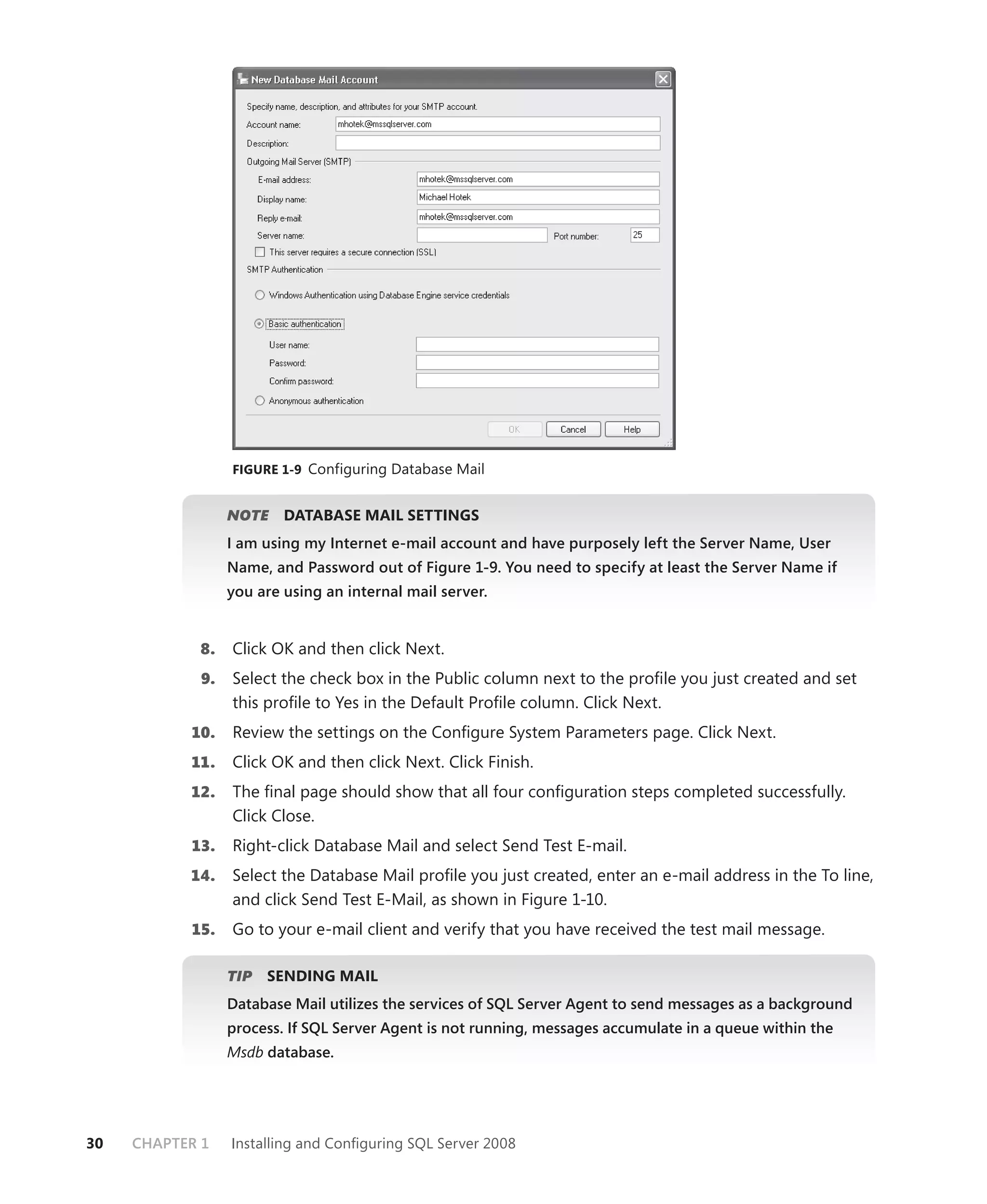 FIGURE 1-9 Configuring Database Mail


                  NOTE
                     E    DATABASE MAIL SETTINGS
                  I am using my Internet e-mail account and have purposely left the Server Name, User
                  Name, and Password out of Figure 1-9. You need to specify at least the Server Name if
                  you are using an internal mail server.


            8.    Click OK and then click Next.
             9.   Select the check box in the Public column next to the proﬁle you just created and set
                  this proﬁle to Yes in the Default Proﬁle column. Click Next.
           10.    Review the settings on the Conﬁgure System Parameters page. Click Next.
           11.    Click OK and then click Next. Click Finish.
           12.    The ﬁnal page should show that all four conﬁguration steps completed successfully.
                  Click Close.
           13.    Right-click Database Mail and select Send Test E-mail.
           14.    Select the Database Mail proﬁle you just created, enter an e-mail address in the To line,
                  and click Send Test E-Mail, as shown in Figure 1-10.
           15.    Go to your e-mail client and verify that you have received the test mail message.

                  TIP
                    P   SENDING MAIL
                  Database Mail utilizes the services of SQL Server Agent to send messages as a background
                  process. If SQL Server Agent is not running, messages accumulate in a queue within the
                  Msdb database.




30   CHAPTER 1    Installing and Conﬁguring SQL Server 2008
 