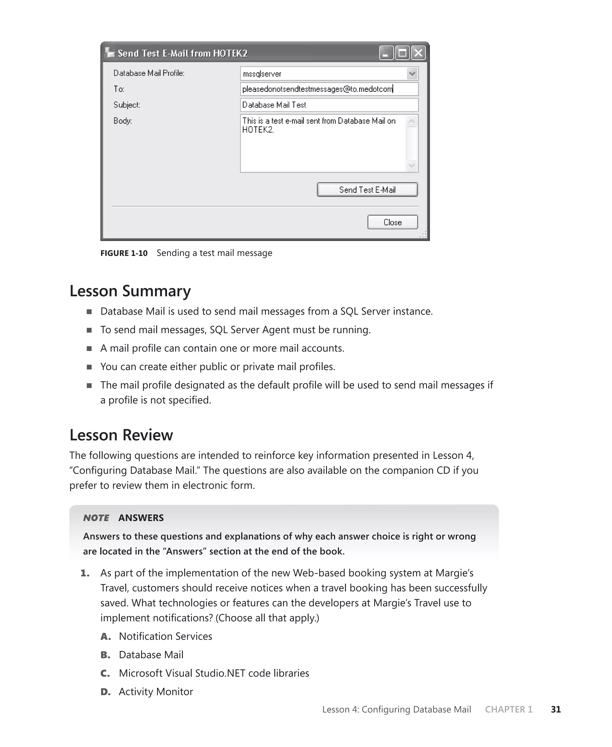 FIGURE 1-10   Sending a test mail message



Lesson Summary
       Database Mail is used to send mail messages from a SQL Server instance.
       To send mail messages, SQL Server Agent must be running.
       A mail proﬁle can contain one or more mail accounts.
       You can create either public or private mail proﬁles.
       The mail proﬁle designated as the default proﬁle will be used to send mail messages if
       a proﬁle is not speciﬁed.


Lesson Review
The following questions are intended to reinforce key information presented in Lesson 4,
“Conﬁguring Database Mail.” The questions are also available on the companion CD if you
prefer to review them in electronic form.


  NOTE
     E     ANSWERS
  Answers to these questions and explanations of why each answer choice is right or wrong
  are located in the “Answers” section at the end of the book.

  1.   As part of the implementation of the new Web-based booking system at Margie’s
       Travel, customers should receive notices when a travel booking has been successfully
       saved. What technologies or features can the developers at Margie’s Travel use to
       implement notiﬁcations? (Choose all that apply.)
       A. Notiﬁcation Services
       B. Database Mail
       C. Microsoft Visual Studio.NET code libraries
       D. Activity Monitor
                                                         Lesson 4: Conﬁguring Database Mail   CHAPTER 1   31
 