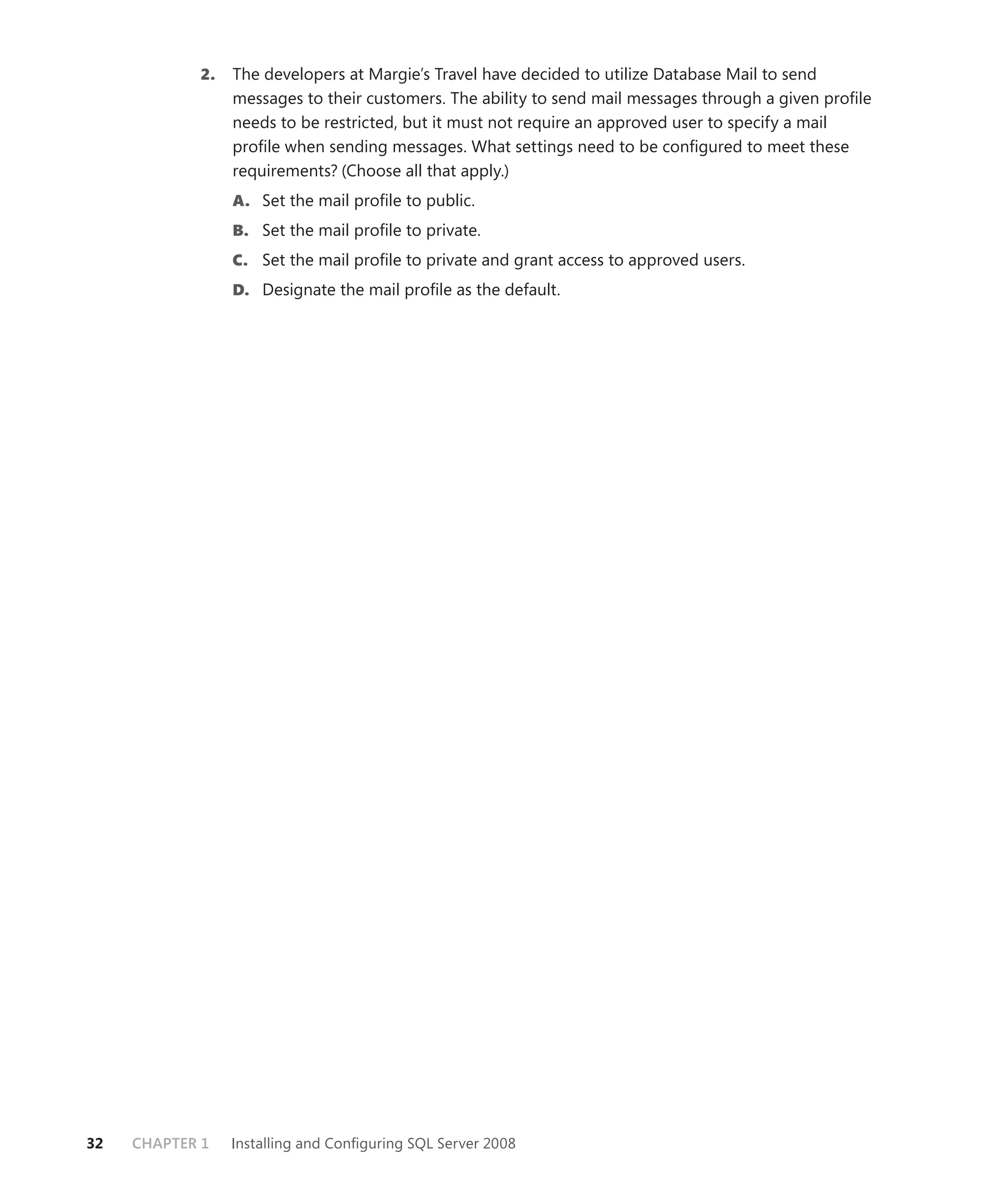 2.   The developers at Margie’s Travel have decided to utilize Database Mail to send
                 messages to their customers. The ability to send mail messages through a given proﬁle
                 needs to be restricted, but it must not require an approved user to specify a mail
                 proﬁle when sending messages. What settings need to be conﬁgured to meet these
                 requirements? (Choose all that apply.)
                 A. Set the mail proﬁle to public.
                 B. Set the mail proﬁle to private.
                 C. Set the mail proﬁle to private and grant access to approved users.
                 D. Designate the mail proﬁle as the default.




32   CHAPTER 1   Installing and Conﬁguring SQL Server 2008
 