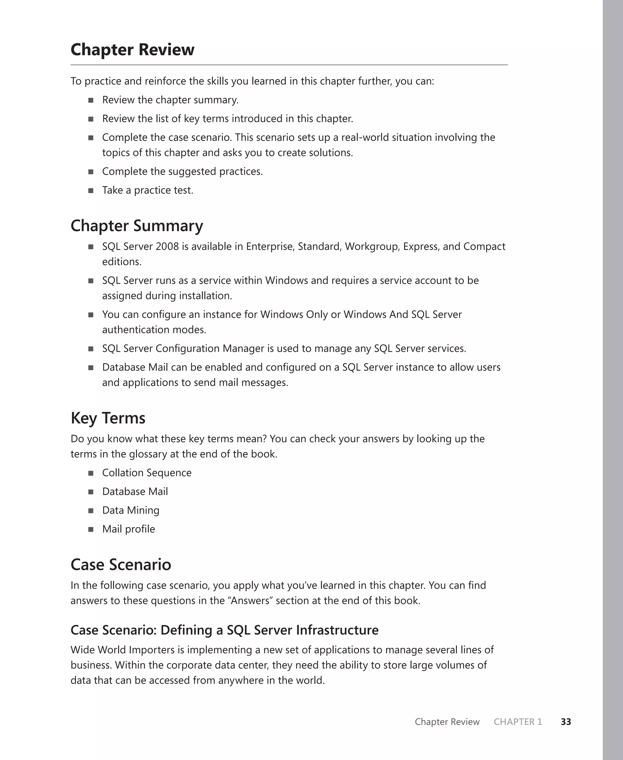 Chapter Review
To practice and reinforce the skills you learned in this chapter further, you can:
       Review the chapter summary.
       Review the list of key terms introduced in this chapter.
       Complete the case scenario. This scenario sets up a real-world situation involving the
       topics of this chapter and asks you to create solutions.
       Complete the suggested practices.
       Take a practice test.


Chapter Summary
       SQL Server 2008 is available in Enterprise, Standard, Workgroup, Express, and Compact
       editions.
       SQL Server runs as a service within Windows and requires a service account to be
       assigned during installation.
       You can conﬁgure an instance for Windows Only or Windows And SQL Server
       authentication modes.
       SQL Server Conﬁguration Manager is used to manage any SQL Server services.
       Database Mail can be enabled and conﬁgured on a SQL Server instance to allow users
       and applications to send mail messages.


Key Terms
Do you know what these key terms mean? You can check your answers by looking up the
terms in the glossary at the end of the book.
       Collation Sequence
       Database Mail
       Data Mining
       Mail proﬁle


Case Scenario
In the following case scenario, you apply what you’ve learned in this chapter. You can ﬁnd
answers to these questions in the “Answers” section at the end of this book.

Case Scenario: Deﬁning a SQL Server Infrastructure
Wide World Importers is implementing a new set of applications to manage several lines of
business. Within the corporate data center, they need the ability to store large volumes of
data that can be accessed from anywhere in the world.


                                                                             Chapter Review   CHAPTER 1   33
 