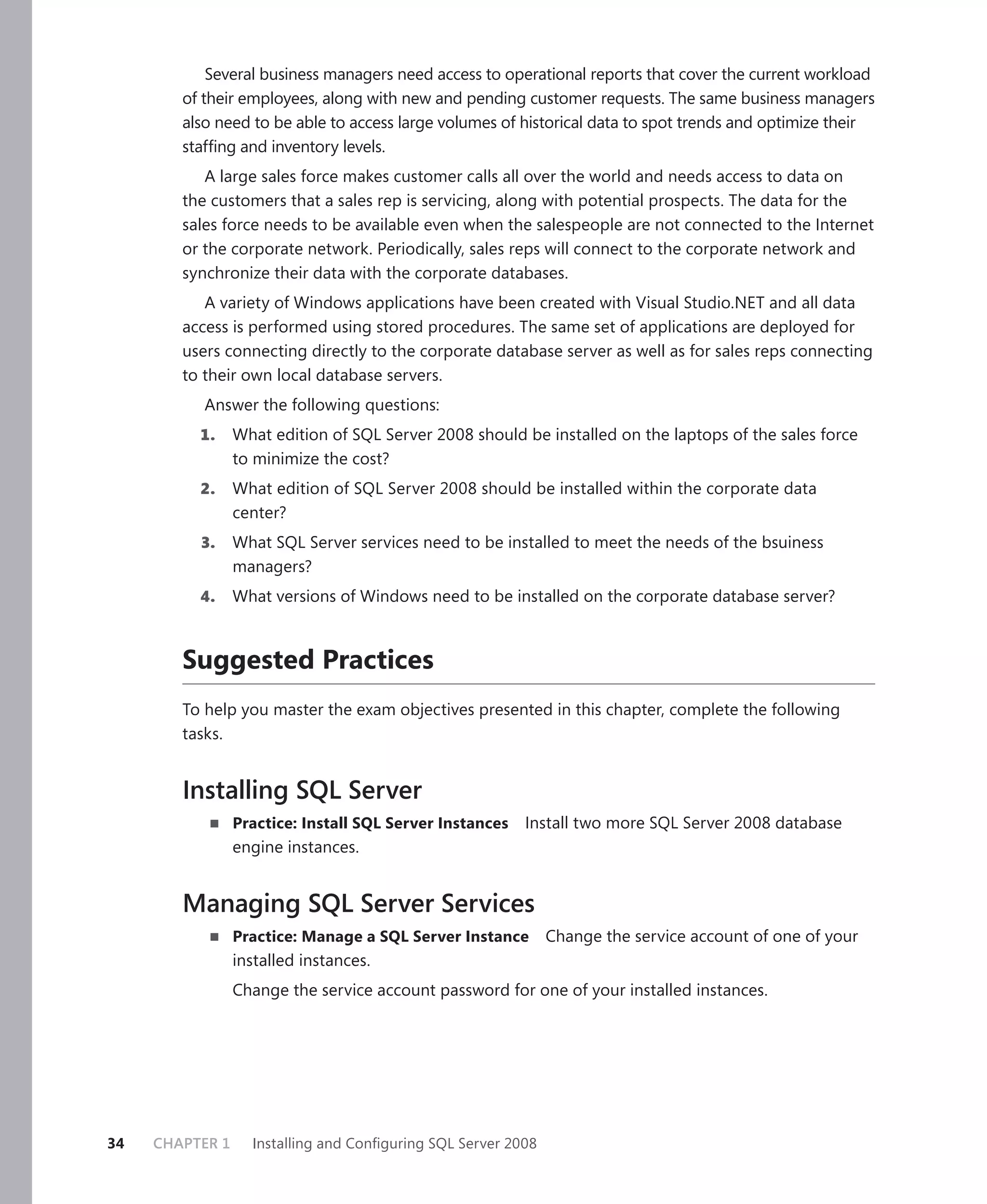 Several business managers need access to operational reports that cover the current workload
        of their employees, along with new and pending customer requests. The same business managers
        also need to be able to access large volumes of historical data to spot trends and optimize their
        stafﬁng and inventory levels.
           A large sales force makes customer calls all over the world and needs access to data on
        the customers that a sales rep is servicing, along with potential prospects. The data for the
        sales force needs to be available even when the salespeople are not connected to the Internet
        or the corporate network. Periodically, sales reps will connect to the corporate network and
        synchronize their data with the corporate databases.
           A variety of Windows applications have been created with Visual Studio.NET and all data
        access is performed using stored procedures. The same set of applications are deployed for
        users connecting directly to the corporate database server as well as for sales reps connecting
        to their own local database servers.
           Answer the following questions:
          1.     What edition of SQL Server 2008 should be installed on the laptops of the sales force
                 to minimize the cost?
          2.     What edition of SQL Server 2008 should be installed within the corporate data
                 center?
          3.     What SQL Server services need to be installed to meet the needs of the bsuiness
                 managers?
          4.     What versions of Windows need to be installed on the corporate database server?



        Suggested Practices
        To help you master the exam objectives presented in this chapter, complete the following
        tasks.


        Installing SQL Server
                 Practice: Install SQL Server Instances   Install two more SQL Server 2008 database
                 engine instances.


        Managing SQL Server Services
                 Practice: Manage a SQL Server Instance        Change the service account of one of your
                 installed instances.
                 Change the service account password for one of your installed instances.




34   CHAPTER 1     Installing and Conﬁguring SQL Server 2008
 