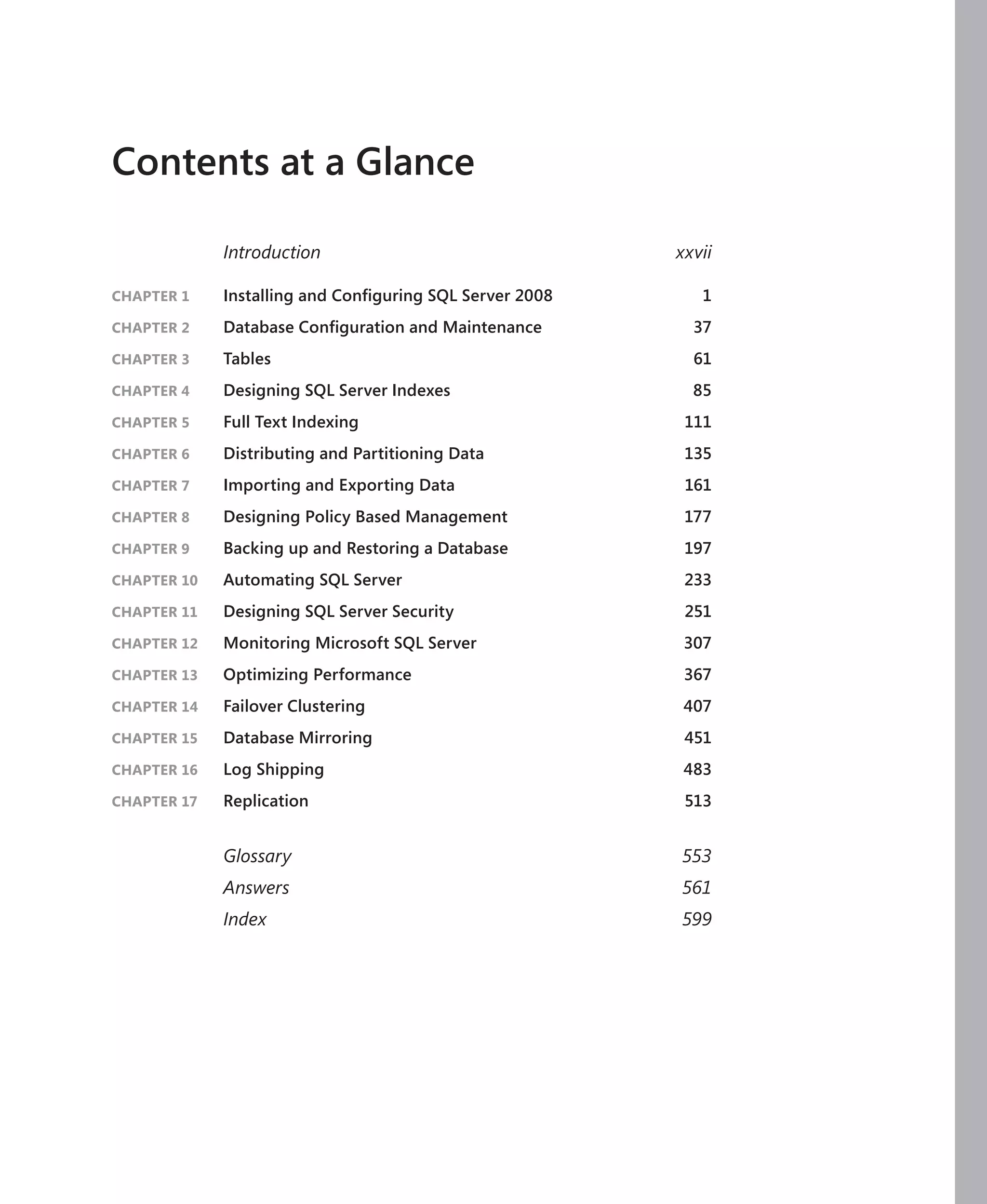 Contents at a Glance

             Introduction                                xxvii

CHAPTER 1    Installing and Conﬁguring SQL Server 2008      1
CHAPTER 2    Database Conﬁguration and Maintenance         37
CHAPTER 3    Tables                                        61
CHAPTER 4    Designing SQL Server Indexes                  85
CHAPTER 5    Full Text Indexing                           111
CHAPTER 6    Distributing and Partitioning Data           135
CHAPTER 7    Importing and Exporting Data                 161
CHAPTER 8    Designing Policy Based Management            177
CHAPTER 9    Backing up and Restoring a Database          197
CHAPTER 10   Automating SQL Server                        233
CHAPTER 11   Designing SQL Server Security                251
CHAPTER 12   Monitoring Microsoft SQL Server              307
CHAPTER 13   Optimizing Performance                       367
CHAPTER 14   Failover Clustering                          407
CHAPTER 15   Database Mirroring                           451
CHAPTER 16   Log Shipping                                 483
CHAPTER 17   Replication                                  513


             Glossary                                    553
             Answers                                     561
             Index                                       599
 