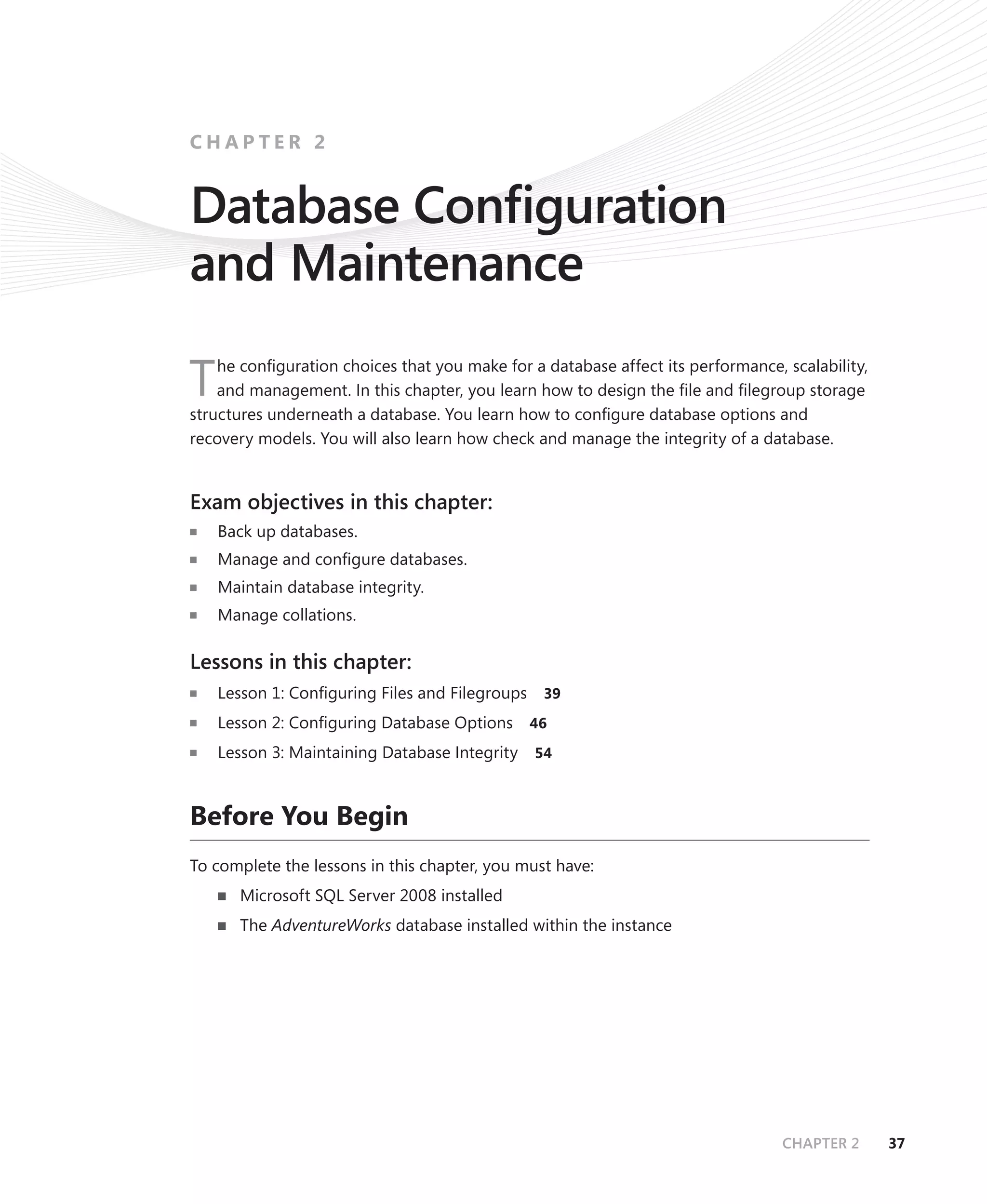 CHAPTER 2


Database Conﬁguration
and Maintenance
    he conﬁguration choices that you make for a database affect its performance, scalability,
T   and management. In this chapter, you learn how to design the ﬁle and ﬁlegroup storage
structures underneath a database. You learn how to conﬁgure database options and
recovery models. You will also learn how check and manage the integrity of a database.


Exam objectives in this chapter:
    Back up databases.
    Manage and conﬁgure databases.
    Maintain database integrity.
    Manage collations.

Lessons in this chapter:
    Lesson 1: Conﬁguring Files and Filegroups    39

    Lesson 2: Conﬁguring Database Options       46

    Lesson 3: Maintaining Database Integrity    54



Before You Begin
To complete the lessons in this chapter, you must have:
       Microsoft SQL Server 2008 installed
       The AdventureWorks database installed within the instance




                                                                                 CHAPTER 2      37
 