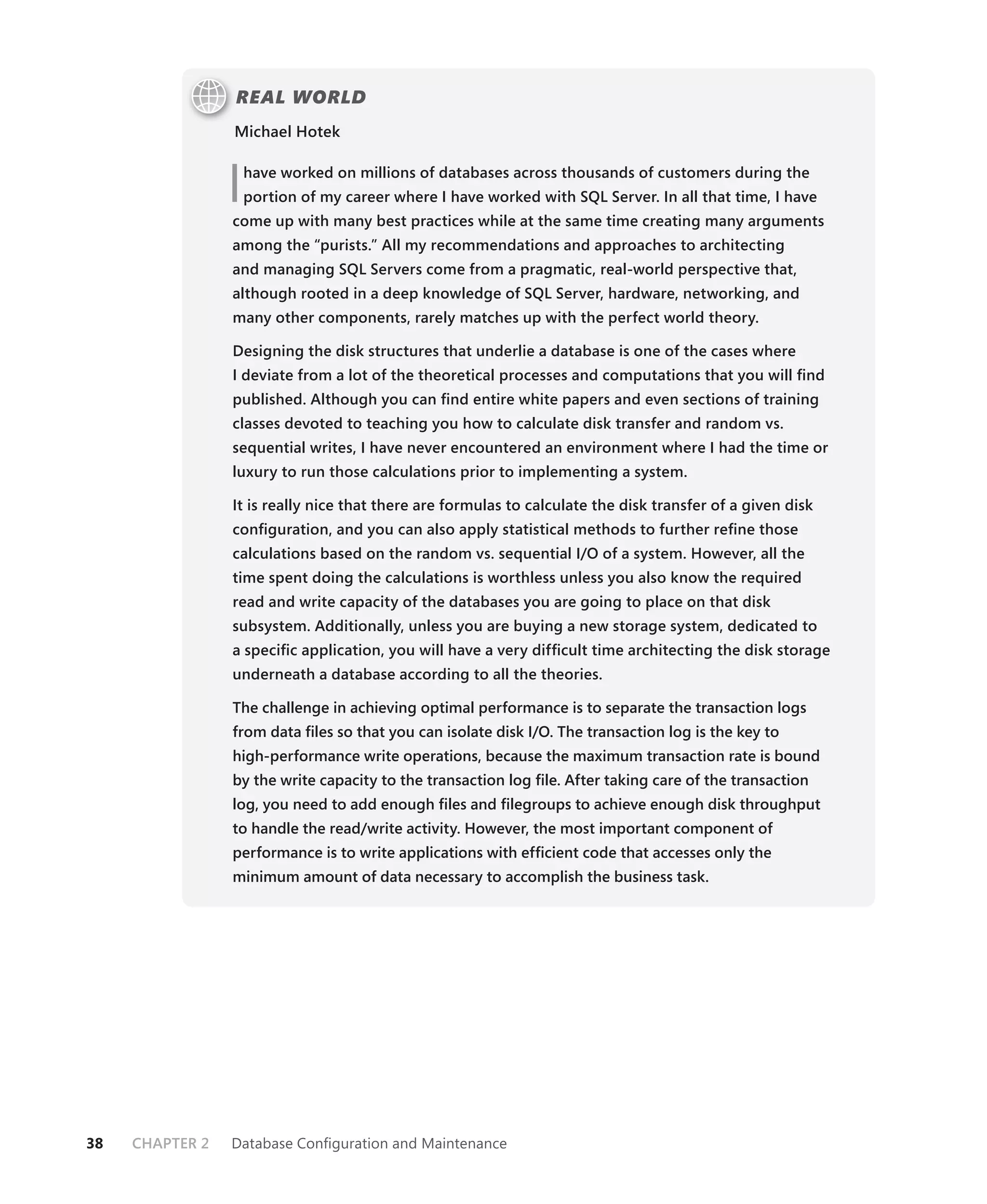 REAL WORLD
                 Michael Hotek



                 I   have worked on millions of databases across thousands of customers during the
                     portion of my career where I have worked with SQL Server. In all that time, I have
                 come up with many best practices while at the same time creating many arguments
                 among the “purists.” All my recommendations and approaches to architecting
                 and managing SQL Servers come from a pragmatic, real-world perspective that,
                 although rooted in a deep knowledge of SQL Server, hardware, networking, and
                 many other components, rarely matches up with the perfect world theory.

                 Designing the disk structures that underlie a database is one of the cases where
                 I deviate from a lot of the theoretical processes and computations that you will ﬁnd
                 published. Although you can ﬁnd entire white papers and even sections of training
                 classes devoted to teaching you how to calculate disk transfer and random vs.
                 sequential writes, I have never encountered an environment where I had the time or
                 luxury to run those calculations prior to implementing a system.

                 It is really nice that there are formulas to calculate the disk transfer of a given disk
                 conﬁguration, and you can also apply statistical methods to further reﬁne those
                 calculations based on the random vs. sequential I/O of a system. However, all the
                 time spent doing the calculations is worthless unless you also know the required
                 read and write capacity of the databases you are going to place on that disk
                 subsystem. Additionally, unless you are buying a new storage system, dedicated to
                 a speciﬁc application, you will have a very difﬁcult time architecting the disk storage
                 underneath a database according to all the theories.

                 The challenge in achieving optimal performance is to separate the transaction logs
                 from data ﬁles so that you can isolate disk I/O. The transaction log is the key to
                 high-performance write operations, because the maximum transaction rate is bound
                 by the write capacity to the transaction log ﬁle. After taking care of the transaction
                 log, you need to add enough ﬁles and ﬁlegroups to achieve enough disk throughput
                 to handle the read/write activity. However, the most important component of
                 performance is to write applications with efﬁcient code that accesses only the
                 minimum amount of data necessary to accomplish the business task.




38   CHAPTER 2   Database Conﬁguration and Maintenance
 