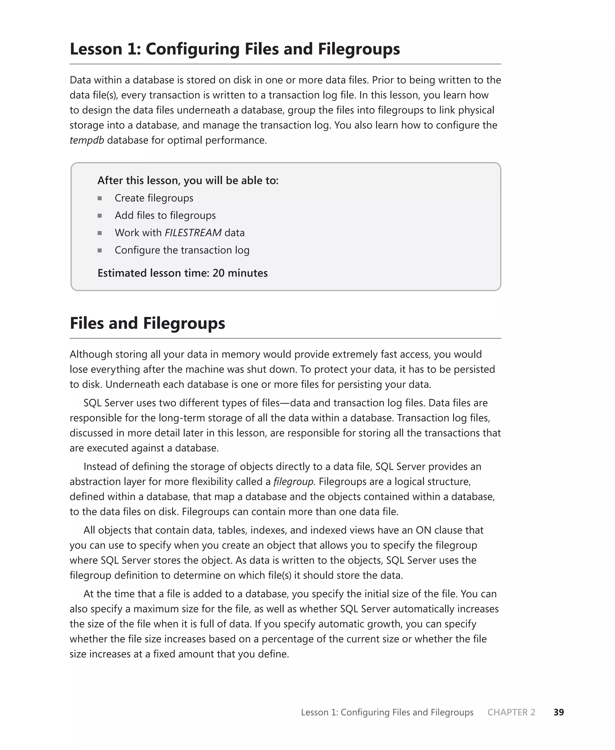 Lesson 1: Conﬁguring Files and Filegroups
Data within a database is stored on disk in one or more data ﬁles. Prior to being written to the
data ﬁle(s), every transaction is written to a transaction log ﬁle. In this lesson, you learn how
to design the data ﬁles underneath a database, group the ﬁles into ﬁlegroups to link physical
storage into a database, and manage the transaction log. You also learn how to conﬁgure the
tempdb database for optimal performance.


      After this lesson, you will be able to:
                                          to:
          Create ﬁlegroups
          Add ﬁles to ﬁlegroups
          Work with FILESTREAM data
                             M
          Conﬁgure the transaction log

      Estimated lesson time: 20 minutes



Files and Filegroups
Although storing all your data in memory would provide extremely fast access, you would
lose everything after the machine was shut down. To protect your data, it has to be persisted
to disk. Underneath each database is one or more ﬁles for persisting your data.
   SQL Server uses two different types of ﬁles—data and transaction log ﬁles. Data ﬁles are
responsible for the long-term storage of all the data within a database. Transaction log ﬁles,
discussed in more detail later in this lesson, are responsible for storing all the transactions that
are executed against a database.
   Instead of deﬁning the storage of objects directly to a data ﬁle, SQL Server provides an
abstraction layer for more ﬂexibility called a ﬁlegroup. Filegroups are a logical structure,
deﬁned within a database, that map a database and the objects contained within a database,
to the data ﬁles on disk. Filegroups can contain more than one data ﬁle.
   All objects that contain data, tables, indexes, and indexed views have an ON clause that
you can use to specify when you create an object that allows you to specify the ﬁlegroup
where SQL Server stores the object. As data is written to the objects, SQL Server uses the
ﬁlegroup deﬁnition to determine on which ﬁle(s) it should store the data.
   At the time that a ﬁle is added to a database, you specify the initial size of the ﬁle. You can
also specify a maximum size for the ﬁle, as well as whether SQL Server automatically increases
the size of the ﬁle when it is full of data. If you specify automatic growth, you can specify
whether the ﬁle size increases based on a percentage of the current size or whether the ﬁle
size increases at a ﬁxed amount that you deﬁne.




                                                     Lesson 1: Conﬁguring Files and Filegroups   CHAPTER 2   39
 