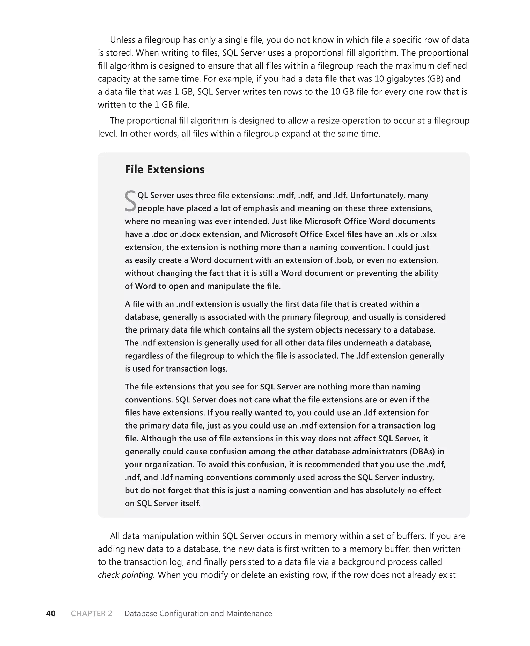 Unless a ﬁlegroup has only a single ﬁle, you do not know in which ﬁle a speciﬁc row of data
          is stored. When writing to ﬁles, SQL Server uses a proportional ﬁll algorithm. The proportional
          ﬁll algorithm is designed to ensure that all ﬁles within a ﬁlegroup reach the maximum deﬁned
          capacity at the same time. For example, if you had a data ﬁle that was 10 gigabytes (GB) and
          a data ﬁle that was 1 GB, SQL Server writes ten rows to the 10 GB ﬁle for every one row that is
          written to the 1 GB ﬁle.
             The proportional ﬁll algorithm is designed to allow a resize operation to occur at a ﬁlegroup
          level. In other words, all ﬁles within a ﬁlegroup expand at the same time.



                 File Extensions


                 S  QL Server uses three ﬁle extensions: .mdf, .ndf, and .ldf. Unfortunately, many
                    people have placed a lot of emphasis and meaning on these three extensions,
                 where no meaning was ever intended. Just like Microsoft Ofﬁce Word documents
                 have a .doc or .docx extension, and Microsoft Ofﬁce Excel ﬁles have an .xls or .xlsx
                 extension, the extension is nothing more than a naming convention. I could just
                 as easily create a Word document with an extension of .bob, or even no extension,
                 without changing the fact that it is still a Word document or preventing the ability
                 of Word to open and manipulate the ﬁle.

                 A ﬁle with an .mdf extension is usually the ﬁrst data ﬁle that is created within a
                 database, generally is associated with the primary ﬁlegroup, and usually is considered
                 the primary data ﬁle which contains all the system objects necessary to a database.
                 The .ndf extension is generally used for all other data ﬁles underneath a database,
                 regardless of the ﬁlegroup to which the ﬁle is associated. The .ldf extension generally
                 is used for transaction logs.

                 The ﬁle extensions that you see for SQL Server are nothing more than naming
                 conventions. SQL Server does not care what the ﬁle extensions are or even if the
                 ﬁles have extensions. If you really wanted to, you could use an .ldf extension for
                 the primary data ﬁle, just as you could use an .mdf extension for a transaction log
                 ﬁle. Although the use of ﬁle extensions in this way does not affect SQL Server, it
                 generally could cause confusion among the other database administrators (DBAs) in
                 your organization. To avoid this confusion, it is recommended that you use the .mdf,
                 .ndf, and .ldf naming conventions commonly used across the SQL Server industry,
                 but do not forget that this is just a naming convention and has absolutely no effect
                 on SQL Server itself.


             All data manipulation within SQL Server occurs in memory within a set of buffers. If you are
          adding new data to a database, the new data is ﬁrst written to a memory buffer, then written
          to the transaction log, and ﬁnally persisted to a data ﬁle via a background process called
          check pointing. When you modify or delete an existing row, if the row does not already exist



40   CHAPTER 2   Database Conﬁguration and Maintenance
 