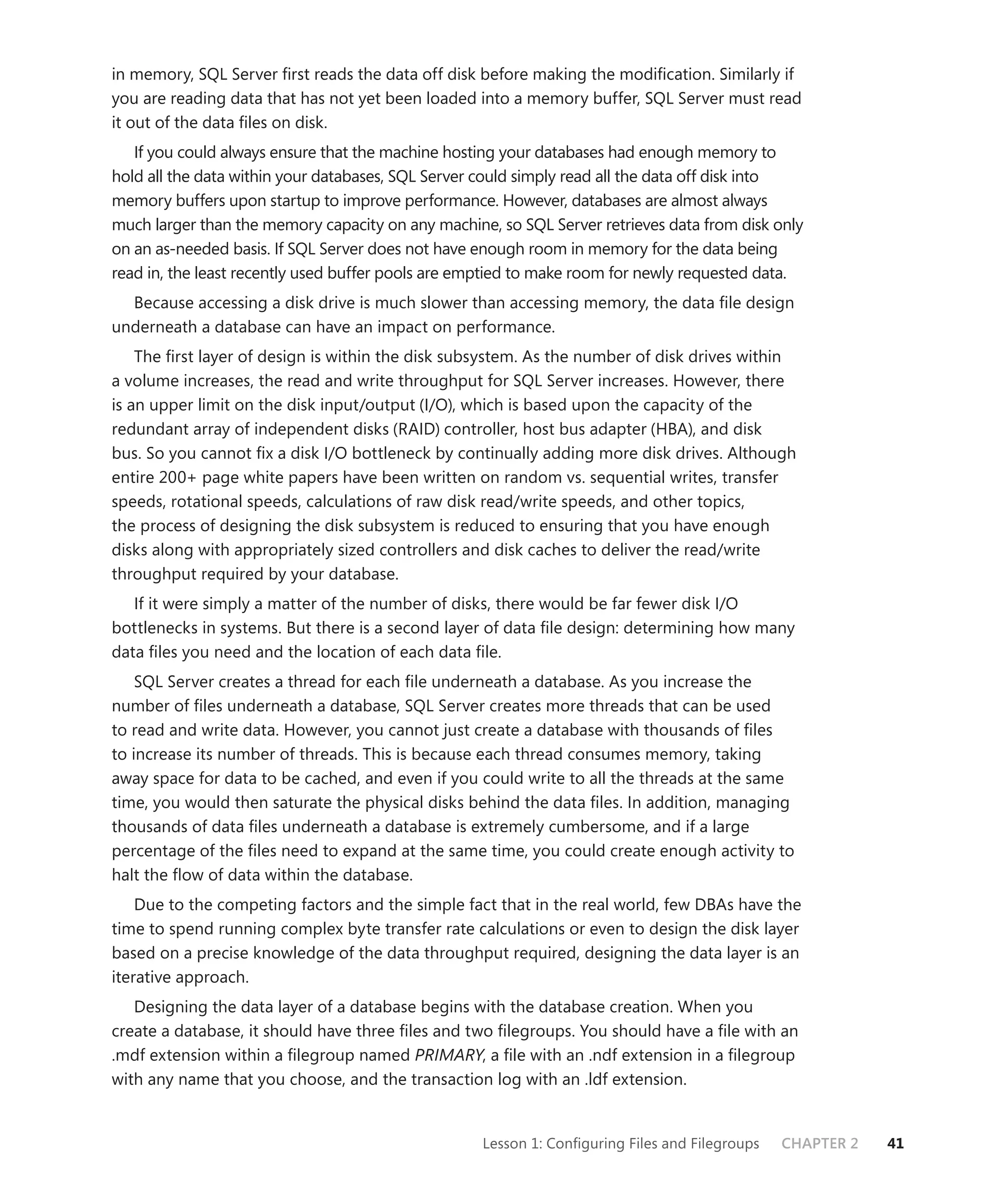 in memory, SQL Server ﬁrst reads the data off disk before making the modiﬁcation. Similarly if
you are reading data that has not yet been loaded into a memory buffer, SQL Server must read
it out of the data ﬁles on disk.
   If you could always ensure that the machine hosting your databases had enough memory to
hold all the data within your databases, SQL Server could simply read all the data off disk into
memory buffers upon startup to improve performance. However, databases are almost always
much larger than the memory capacity on any machine, so SQL Server retrieves data from disk only
on an as-needed basis. If SQL Server does not have enough room in memory for the data being
read in, the least recently used buffer pools are emptied to make room for newly requested data.
  Because accessing a disk drive is much slower than accessing memory, the data ﬁle design
underneath a database can have an impact on performance.
    The ﬁrst layer of design is within the disk subsystem. As the number of disk drives within
a volume increases, the read and write throughput for SQL Server increases. However, there
is an upper limit on the disk input/output (I/O), which is based upon the capacity of the
redundant array of independent disks (RAID) controller, host bus adapter (HBA), and disk
bus. So you cannot ﬁx a disk I/O bottleneck by continually adding more disk drives. Although
entire 200+ page white papers have been written on random vs. sequential writes, transfer
speeds, rotational speeds, calculations of raw disk read/write speeds, and other topics,
the process of designing the disk subsystem is reduced to ensuring that you have enough
disks along with appropriately sized controllers and disk caches to deliver the read/write
throughput required by your database.
   If it were simply a matter of the number of disks, there would be far fewer disk I/O
bottlenecks in systems. But there is a second layer of data ﬁle design: determining how many
data ﬁles you need and the location of each data ﬁle.
    SQL Server creates a thread for each ﬁle underneath a database. As you increase the
number of ﬁles underneath a database, SQL Server creates more threads that can be used
to read and write data. However, you cannot just create a database with thousands of ﬁles
to increase its number of threads. This is because each thread consumes memory, taking
away space for data to be cached, and even if you could write to all the threads at the same
time, you would then saturate the physical disks behind the data ﬁles. In addition, managing
thousands of data ﬁles underneath a database is extremely cumbersome, and if a large
percentage of the ﬁles need to expand at the same time, you could create enough activity to
halt the ﬂow of data within the database.
    Due to the competing factors and the simple fact that in the real world, few DBAs have the
time to spend running complex byte transfer rate calculations or even to design the disk layer
based on a precise knowledge of the data throughput required, designing the data layer is an
iterative approach.
   Designing the data layer of a database begins with the database creation. When you
create a database, it should have three ﬁles and two ﬁlegroups. You should have a ﬁle with an
.mdf extension within a ﬁlegroup named PRIMARY, a ﬁle with an .ndf extension in a ﬁlegroup
with any name that you choose, and the transaction log with an .ldf extension.


                                                   Lesson 1: Conﬁguring Files and Filegroups   CHAPTER 2   41
 