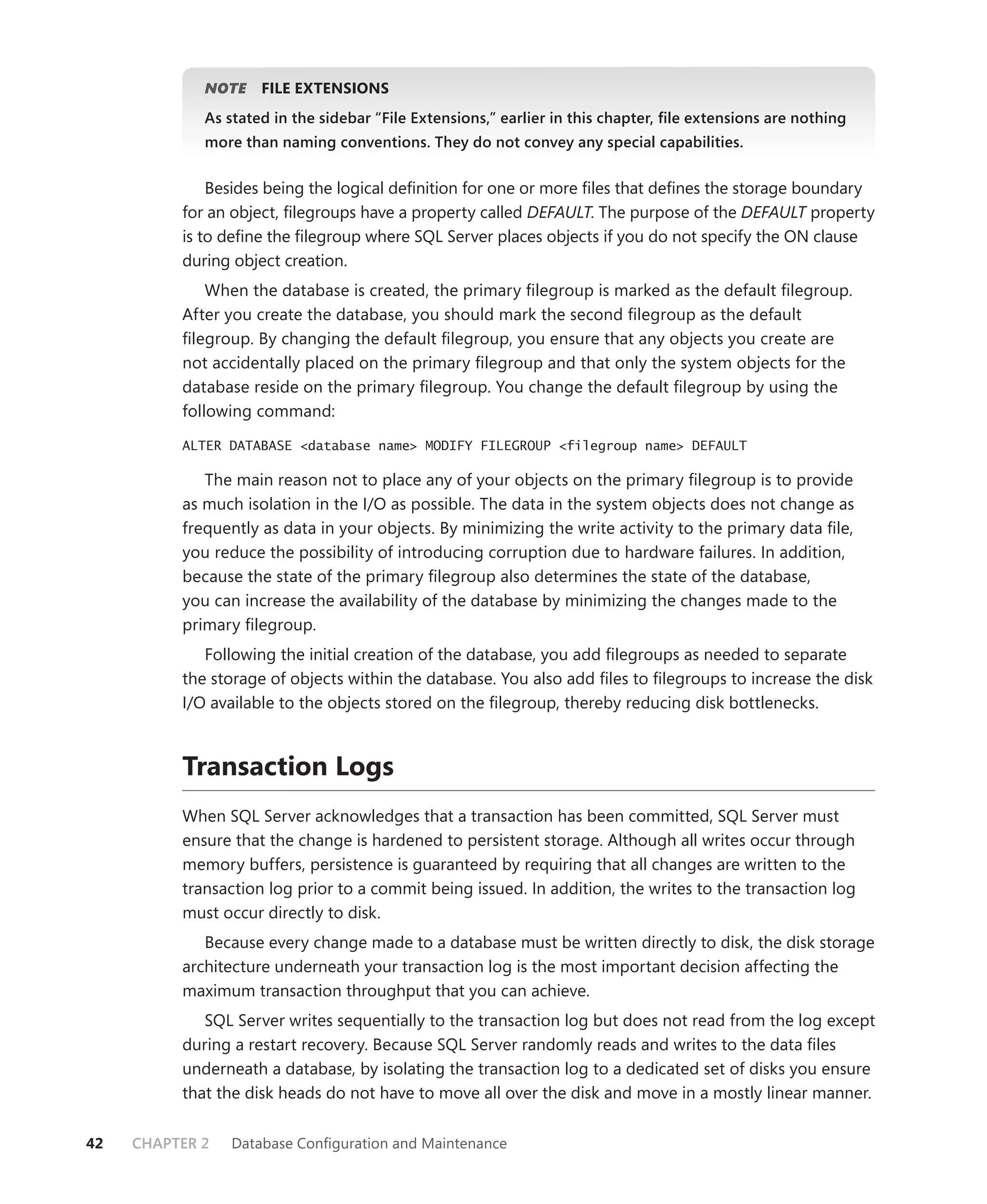 NOTE
                E    FILE EXTENSIONS
             As stated in the sidebar “File Extensions,” earlier in this chapter, ﬁle extensions are nothing
             more than naming conventions. They do not convey any special capabilities.


              Besides being the logical deﬁnition for one or more ﬁles that deﬁnes the storage boundary
          for an object, ﬁlegroups have a property called DEFAULT. The purpose of the DEFAULT property
          is to deﬁne the ﬁlegroup where SQL Server places objects if you do not specify the ON clause
          during object creation.
              When the database is created, the primary ﬁlegroup is marked as the default ﬁlegroup.
          After you create the database, you should mark the second ﬁlegroup as the default
          ﬁlegroup. By changing the default ﬁlegroup, you ensure that any objects you create are
          not accidentally placed on the primary ﬁlegroup and that only the system objects for the
          database reside on the primary ﬁlegroup. You change the default ﬁlegroup by using the
          following command:

          ALTER DATABASE <database name> MODIFY FILEGROUP <filegroup name> DEFAULT

             The main reason not to place any of your objects on the primary ﬁlegroup is to provide
          as much isolation in the I/O as possible. The data in the system objects does not change as
          frequently as data in your objects. By minimizing the write activity to the primary data ﬁle,
          you reduce the possibility of introducing corruption due to hardware failures. In addition,
          because the state of the primary ﬁlegroup also determines the state of the database,
          you can increase the availability of the database by minimizing the changes made to the
          primary ﬁlegroup.
             Following the initial creation of the database, you add ﬁlegroups as needed to separate
          the storage of objects within the database. You also add ﬁles to ﬁlegroups to increase the disk
          I/O available to the objects stored on the ﬁlegroup, thereby reducing disk bottlenecks.



          Transaction Logs
          When SQL Server acknowledges that a transaction has been committed, SQL Server must
          ensure that the change is hardened to persistent storage. Although all writes occur through
          memory buffers, persistence is guaranteed by requiring that all changes are written to the
          transaction log prior to a commit being issued. In addition, the writes to the transaction log
          must occur directly to disk.
             Because every change made to a database must be written directly to disk, the disk storage
          architecture underneath your transaction log is the most important decision affecting the
          maximum transaction throughput that you can achieve.
             SQL Server writes sequentially to the transaction log but does not read from the log except
          during a restart recovery. Because SQL Server randomly reads and writes to the data ﬁles
          underneath a database, by isolating the transaction log to a dedicated set of disks you ensure
          that the disk heads do not have to move all over the disk and move in a mostly linear manner.

42   CHAPTER 2   Database Conﬁguration and Maintenance
 