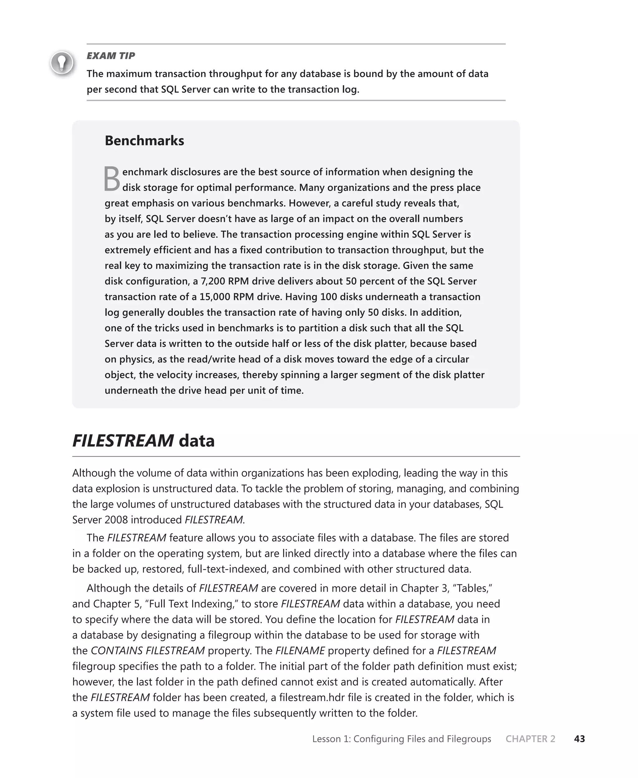 EXAM TIP
   The maximum transaction throughput for any database is bound by the amount of data
   per second that SQL Server can write to the transaction log.




       Benchmarks


      B    enchmark disclosures are the best source of information when designing the
           disk storage for optimal performance. Many organizations and the press place
       great emphasis on various benchmarks. However, a careful study reveals that,
       by itself, SQL Server doesn’t have as large of an impact on the overall numbers
       as you are led to believe. The transaction processing engine within SQL Server is
       extremely efﬁcient and has a ﬁxed contribution to transaction throughput, but the
       real key to maximizing the transaction rate is in the disk storage. Given the same
       disk conﬁguration, a 7,200 RPM drive delivers about 50 percent of the SQL Server
       transaction rate of a 15,000 RPM drive. Having 100 disks underneath a transaction
       log generally doubles the transaction rate of having only 50 disks. In addition,
       one of the tricks used in benchmarks is to partition a disk such that all the SQL
       Server data is written to the outside half or less of the disk platter, because based
       on physics, as the read/write head of a disk moves toward the edge of a circular
       object, the velocity increases, thereby spinning a larger segment of the disk platter
       underneath the drive head per unit of time.




FILESTREAM data
Although the volume of data within organizations has been exploding, leading the way in this
data explosion is unstructured data. To tackle the problem of storing, managing, and combining
the large volumes of unstructured databases with the structured data in your databases, SQL
Server 2008 introduced FILESTREAM.
    The FILESTREAM feature allows you to associate ﬁles with a database. The ﬁles are stored
in a folder on the operating system, but are linked directly into a database where the ﬁles can
be backed up, restored, full-text-indexed, and combined with other structured data.
   Although the details of FILESTREAM are covered in more detail in Chapter 3, “Tables,”
and Chapter 5, “Full Text Indexing,” to store FILESTREAM data within a database, you need
to specify where the data will be stored. You deﬁne the location for FILESTREAM data in
a database by designating a ﬁlegroup within the database to be used for storage with
the CONTAINS FILESTREAM property. The FILENAME property deﬁned for a FILESTREAM
ﬁlegroup speciﬁes the path to a folder. The initial part of the folder path deﬁnition must exist;
however, the last folder in the path deﬁned cannot exist and is created automatically. After
the FILESTREAM folder has been created, a ﬁlestream.hdr ﬁle is created in the folder, which is
a system ﬁle used to manage the ﬁles subsequently written to the folder.

                                                      Lesson 1: Conﬁguring Files and Filegroups   CHAPTER 2   43
 