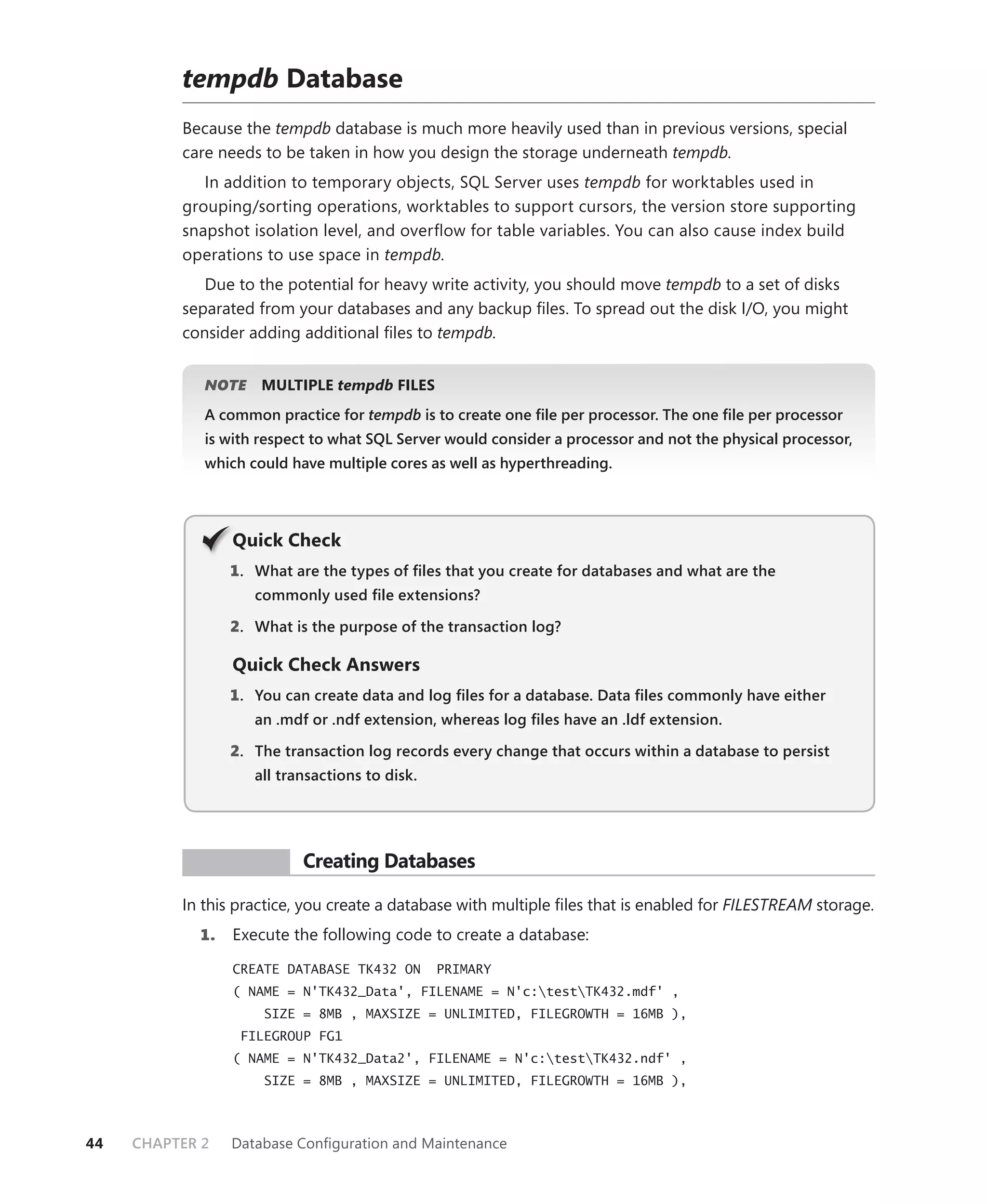 tempdb Database
          Because the tempdb database is much more heavily used than in previous versions, special
          care needs to be taken in how you design the storage underneath tempdb.
             In addition to temporary objects, SQL Server uses tempdb for worktables used in
          grouping/sorting operations, worktables to support cursors, the version store supporting
          snapshot isolation level, and overﬂow for table variables. You can also cause index build
          operations to use space in tempdb.
             Due to the potential for heavy write activity, you should move tempdb to a set of disks
          separated from your databases and any backup ﬁles. To spread out the disk I/O, you might
          consider adding additional ﬁles to tempdb.


             NOTE
                E    MULTIPLE tempdb FILES
             A common practice for tempdb is to create one ﬁle per processor. The one ﬁle per processor
             is with respect to what SQL Server would consider a processor and not the physical processor,
             which could have multiple cores as well as hyperthreading.




                 Q
                 Quick Check
                 1 . What are the types of ﬁles that you create for databases and what are the
                    commonly used ﬁle extensions?

                 2. What is the purpose of the transaction log?

                 Quick Check Answers
                 1 . You can create data and log ﬁles for a database. Data ﬁles commonly have either
                    an .mdf or .ndf extension, whereas log ﬁles have an .ldf extension.

                 2. The transaction log records every change that occurs within a database to persist
                    all transactions to disk.




           PR ACTICE       Creating Databases

          In this practice, you create a database with multiple ﬁles that is enabled for FILESTREAM storage.
            1.   Execute the following code to create a database:

                 CREATE DATABASE TK432 ON       PRIMARY
                 ( NAME = N'TK432_Data', FILENAME = N'c:testTK432.mdf' ,
                     SIZE = 8MB , MAXSIZE = UNLIMITED, FILEGROWTH = 16MB ),
                  FILEGROUP FG1
                 ( NAME = N'TK432_Data2', FILENAME = N'c:testTK432.ndf' ,
                     SIZE = 8MB , MAXSIZE = UNLIMITED, FILEGROWTH = 16MB ),



44   CHAPTER 2   Database Conﬁguration and Maintenance
 