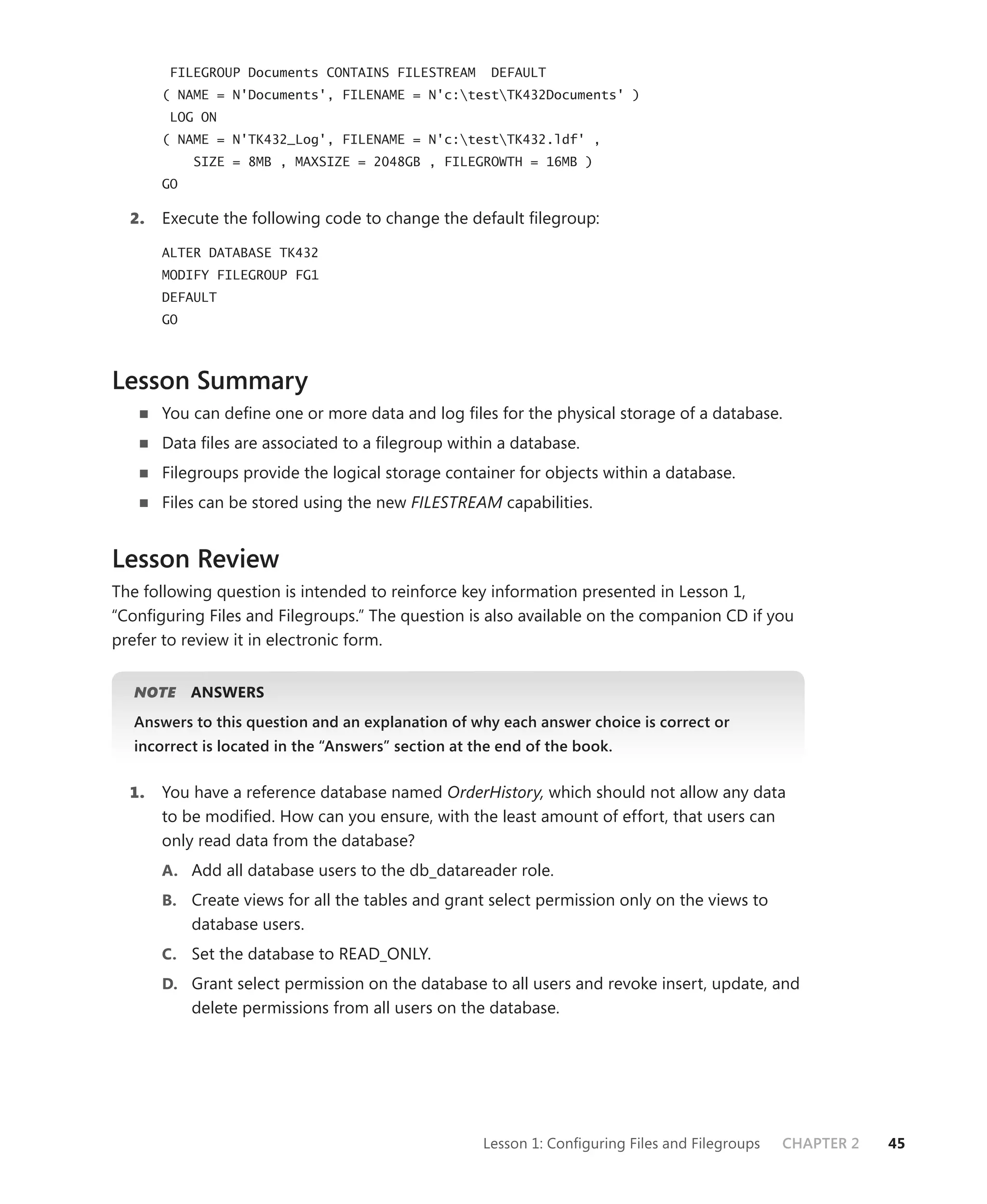FILEGROUP Documents CONTAINS FILESTREAM       DEFAULT
       ( NAME = N'Documents', FILENAME = N'c:testTK432Documents' )
        LOG ON
       ( NAME = N'TK432_Log', FILENAME = N'c:testTK432.ldf' ,
            SIZE = 8MB , MAXSIZE = 2048GB , FILEGROWTH = 16MB )
       GO

  2.   Execute the following code to change the default ﬁlegroup:

       ALTER DATABASE TK432
       MODIFY FILEGROUP FG1
       DEFAULT
       GO



Lesson Summary
       You can deﬁne one or more data and log ﬁles for the physical storage of a database.
       Data ﬁles are associated to a ﬁlegroup within a database.
       Filegroups provide the logical storage container for objects within a database.
       Files can be stored using the new FILESTREAM capabilities.


Lesson Review
The following question is intended to reinforce key information presented in Lesson 1,
“Conﬁguring Files and Filegroups.” The question is also available on the companion CD if you
prefer to review it in electronic form.


   NOTE
      E     ANSWERS
   Answers to this question and an explanation of why each answer choice is correct or
   incorrect is located in the “Answers” section at the end of the book.


  1.   You have a reference database named OrderHistory, which should not allow any data
       to be modiﬁed. How can you ensure, with the least amount of effort, that users can
       only read data from the database?
       A. Add all database users to the db_datareader role.
       B. Create views for all the tables and grant select permission only on the views to
            database users.
       C. Set the database to READ_ONLY.
       D. Grant select permission on the database to all users and revoke insert, update, and
            delete permissions from all users on the database.




                                                     Lesson 1: Conﬁguring Files and Filegroups   CHAPTER 2   45
 