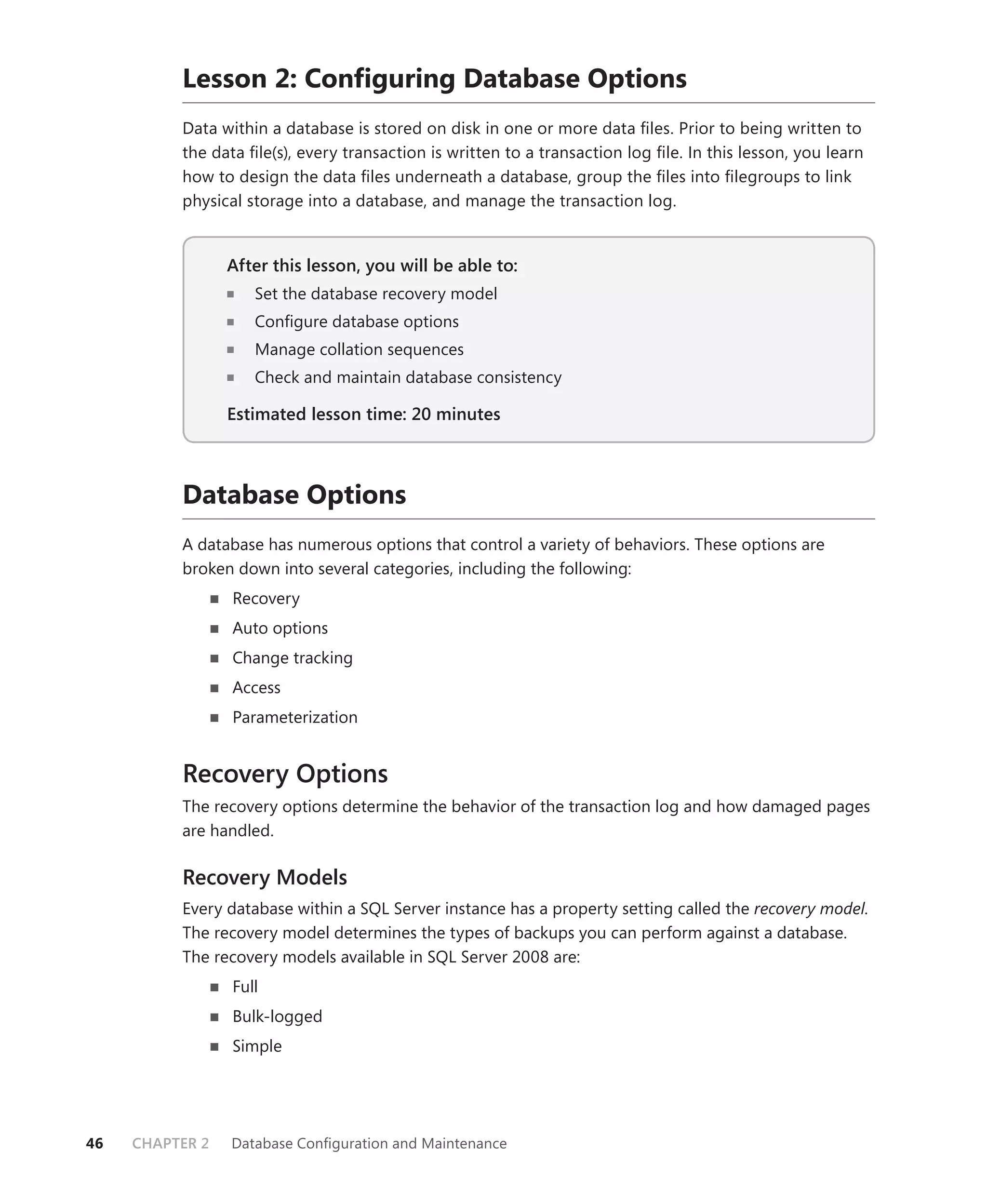 Lesson 2: Conﬁguring Database Options
          Data within a database is stored on disk in one or more data ﬁles. Prior to being written to
          the data ﬁle(s), every transaction is written to a transaction log ﬁle. In this lesson, you learn
          how to design the data ﬁles underneath a database, group the ﬁles into ﬁlegroups to link
          physical storage into a database, and manage the transaction log.


                 After this lesson, you will be able to:
                                                     to:
                    Set the database recovery model
                    Conﬁgure database options
                    Manage collation sequences
                    Check and maintain database consistency

                 Estimated lesson time: 20 minutes



          Database Options
          A database has numerous options that control a variety of behaviors. These options are
          broken down into several categories, including the following:
                 Recovery
                 Auto options
                 Change tracking
                 Access
                 Parameterization


          Recovery Options
          The recovery options determine the behavior of the transaction log and how damaged pages
          are handled.

          Recovery Models
          Every database within a SQL Server instance has a property setting called the recovery model.
          The recovery model determines the types of backups you can perform against a database.
          The recovery models available in SQL Server 2008 are:
                 Full
                 Bulk-logged
                 Simple




46   CHAPTER 2   Database Conﬁguration and Maintenance
 