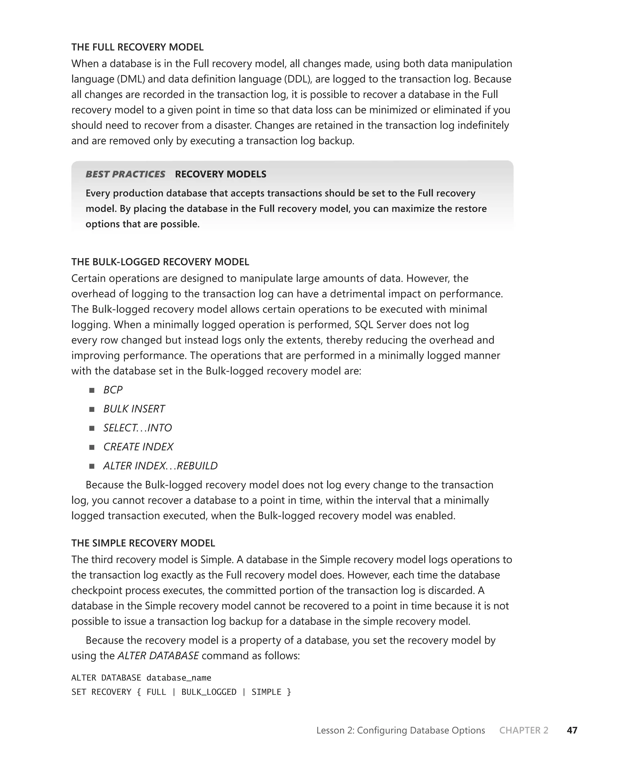 THE FULL RECOVERY MODEL
When a database is in the Full recovery model, all changes made, using both data manipulation
language (DML) and data deﬁnition language (DDL), are logged to the transaction log. Because
all changes are recorded in the transaction log, it is possible to recover a database in the Full
recovery model to a given point in time so that data loss can be minimized or eliminated if you
should need to recover from a disaster. Changes are retained in the transaction log indeﬁnitely
and are removed only by executing a transaction log backup.


   BEST PRACTICES
                S        RECOVERY MODELS
   Every production database that accepts transactions should be set to the Full recovery
   model. By placing the database in the Full recovery model, you can maximize the restore
   options that are possible.


THE BULK-LOGGED RECOVERY MODEL
Certain operations are designed to manipulate large amounts of data. However, the
overhead of logging to the transaction log can have a detrimental impact on performance.
The Bulk-logged recovery model allows certain operations to be executed with minimal
logging. When a minimally logged operation is performed, SQL Server does not log
every row changed but instead logs only the extents, thereby reducing the overhead and
improving performance. The operations that are performed in a minimally logged manner
with the database set in the Bulk-logged recovery model are:
       BCP
       BULK INSERT
       SELECT. . .INTO
       CREATE INDEX
       ALTER INDEX. . .REBUILD
   Because the Bulk-logged recovery model does not log every change to the transaction
log, you cannot recover a database to a point in time, within the interval that a minimally
logged transaction executed, when the Bulk-logged recovery model was enabled.

THE SIMPLE RECOVERY MODEL
The third recovery model is Simple. A database in the Simple recovery model logs operations to
the transaction log exactly as the Full recovery model does. However, each time the database
checkpoint process executes, the committed portion of the transaction log is discarded. A
database in the Simple recovery model cannot be recovered to a point in time because it is not
possible to issue a transaction log backup for a database in the simple recovery model.
   Because the recovery model is a property of a database, you set the recovery model by
using the ALTER DATABASE command as follows:

ALTER DATABASE database_name
SET RECOVERY { FULL | BULK_LOGGED | SIMPLE }



                                                     Lesson 2: Conﬁguring Database Options    CHAPTER 2   47
 