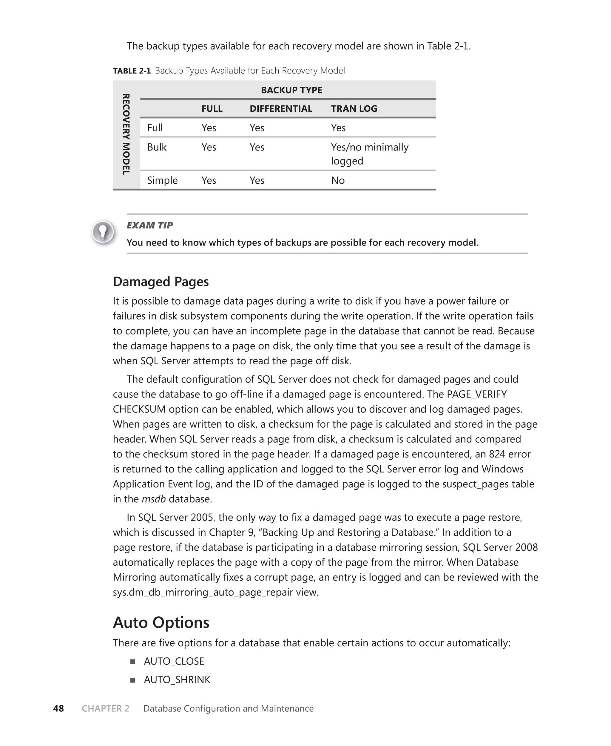 The backup types available for each recovery model are shown in Table 2-1.

          TABLE 2-1 Backup Types Available for Each Recovery Model

                                                      BACKUP TYPE
            RECOVERY MODEL

                                         FULL       DIFFERENTIAL     TRAN LOG

                             Full        Yes        Yes              Yes
                             Bulk        Yes        Yes              Yes/no minimally
                                                                     logged
                             Simple      Yes        Yes              No



                     EXAM TIP
                     You need to know which types of backups are possible for each recovery model.



          Damaged Pages
          It is possible to damage data pages during a write to disk if you have a power failure or
          failures in disk subsystem components during the write operation. If the write operation fails
          to complete, you can have an incomplete page in the database that cannot be read. Because
          the damage happens to a page on disk, the only time that you see a result of the damage is
          when SQL Server attempts to read the page off disk.
              The default conﬁguration of SQL Server does not check for damaged pages and could
          cause the database to go off-line if a damaged page is encountered. The PAGE_VERIFY
          CHECKSUM option can be enabled, which allows you to discover and log damaged pages.
          When pages are written to disk, a checksum for the page is calculated and stored in the page
          header. When SQL Server reads a page from disk, a checksum is calculated and compared
          to the checksum stored in the page header. If a damaged page is encountered, an 824 error
          is returned to the calling application and logged to the SQL Server error log and Windows
          Application Event log, and the ID of the damaged page is logged to the suspect_pages table
          in the msdb database.
             In SQL Server 2005, the only way to ﬁx a damaged page was to execute a page restore,
          which is discussed in Chapter 9, “Backing Up and Restoring a Database.” In addition to a
          page restore, if the database is participating in a database mirroring session, SQL Server 2008
          automatically replaces the page with a copy of the page from the mirror. When Database
          Mirroring automatically ﬁxes a corrupt page, an entry is logged and can be reviewed with the
          sys.dm_db_mirroring_auto_page_repair view.


          Auto Options
          There are ﬁve options for a database that enable certain actions to occur automatically:
                             AUTO_CLOSE
                             AUTO_SHRINK

48   CHAPTER 2               Database Conﬁguration and Maintenance
 