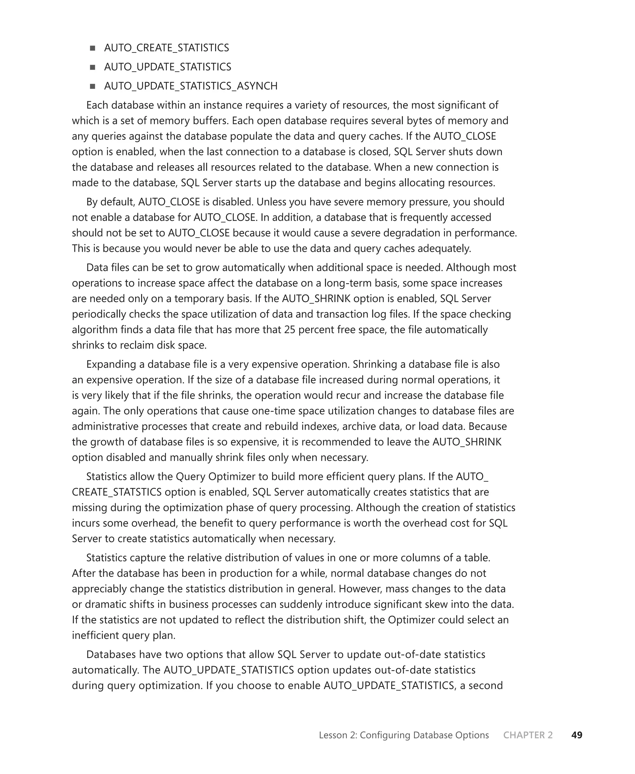 AUTO_CREATE_STATISTICS
       AUTO_UPDATE_STATISTICS
       AUTO_UPDATE_STATISTICS_ASYNCH
   Each database within an instance requires a variety of resources, the most signiﬁcant of
which is a set of memory buffers. Each open database requires several bytes of memory and
any queries against the database populate the data and query caches. If the AUTO_CLOSE
option is enabled, when the last connection to a database is closed, SQL Server shuts down
the database and releases all resources related to the database. When a new connection is
made to the database, SQL Server starts up the database and begins allocating resources.
   By default, AUTO_CLOSE is disabled. Unless you have severe memory pressure, you should
not enable a database for AUTO_CLOSE. In addition, a database that is frequently accessed
should not be set to AUTO_CLOSE because it would cause a severe degradation in performance.
This is because you would never be able to use the data and query caches adequately.
   Data ﬁles can be set to grow automatically when additional space is needed. Although most
operations to increase space affect the database on a long-term basis, some space increases
are needed only on a temporary basis. If the AUTO_SHRINK option is enabled, SQL Server
periodically checks the space utilization of data and transaction log ﬁles. If the space checking
algorithm ﬁnds a data ﬁle that has more that 25 percent free space, the ﬁle automatically
shrinks to reclaim disk space.
    Expanding a database ﬁle is a very expensive operation. Shrinking a database ﬁle is also
an expensive operation. If the size of a database ﬁle increased during normal operations, it
is very likely that if the ﬁle shrinks, the operation would recur and increase the database ﬁle
again. The only operations that cause one-time space utilization changes to database ﬁles are
administrative processes that create and rebuild indexes, archive data, or load data. Because
the growth of database ﬁles is so expensive, it is recommended to leave the AUTO_SHRINK
option disabled and manually shrink ﬁles only when necessary.
   Statistics allow the Query Optimizer to build more efﬁcient query plans. If the AUTO_
CREATE_STATSTICS option is enabled, SQL Server automatically creates statistics that are
missing during the optimization phase of query processing. Although the creation of statistics
incurs some overhead, the beneﬁt to query performance is worth the overhead cost for SQL
Server to create statistics automatically when necessary.
    Statistics capture the relative distribution of values in one or more columns of a table.
After the database has been in production for a while, normal database changes do not
appreciably change the statistics distribution in general. However, mass changes to the data
or dramatic shifts in business processes can suddenly introduce signiﬁcant skew into the data.
If the statistics are not updated to reﬂect the distribution shift, the Optimizer could select an
inefﬁcient query plan.
   Databases have two options that allow SQL Server to update out-of-date statistics
automatically. The AUTO_UPDATE_STATISTICS option updates out-of-date statistics
during query optimization. If you choose to enable AUTO_UPDATE_STATISTICS, a second



                                                      Lesson 2: Conﬁguring Database Options   CHAPTER 2   49
 