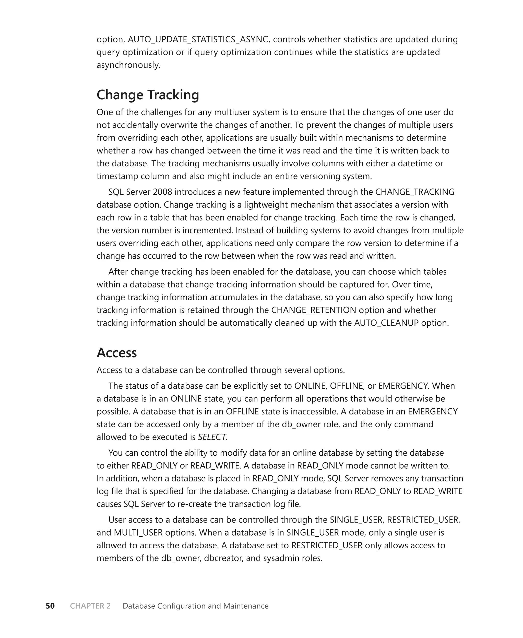 option, AUTO_UPDATE_STATISTICS_ASYNC, controls whether statistics are updated during
          query optimization or if query optimization continues while the statistics are updated
          asynchronously.


          Change Tracking
          One of the challenges for any multiuser system is to ensure that the changes of one user do
          not accidentally overwrite the changes of another. To prevent the changes of multiple users
          from overriding each other, applications are usually built within mechanisms to determine
          whether a row has changed between the time it was read and the time it is written back to
          the database. The tracking mechanisms usually involve columns with either a datetime or
          timestamp column and also might include an entire versioning system.
             SQL Server 2008 introduces a new feature implemented through the CHANGE_TRACKING
          database option. Change tracking is a lightweight mechanism that associates a version with
          each row in a table that has been enabled for change tracking. Each time the row is changed,
          the version number is incremented. Instead of building systems to avoid changes from multiple
          users overriding each other, applications need only compare the row version to determine if a
          change has occurred to the row between when the row was read and written.
             After change tracking has been enabled for the database, you can choose which tables
          within a database that change tracking information should be captured for. Over time,
          change tracking information accumulates in the database, so you can also specify how long
          tracking information is retained through the CHANGE_RETENTION option and whether
          tracking information should be automatically cleaned up with the AUTO_CLEANUP option.


          Access
          Access to a database can be controlled through several options.
              The status of a database can be explicitly set to ONLINE, OFFLINE, or EMERGENCY. When
          a database is in an ONLINE state, you can perform all operations that would otherwise be
          possible. A database that is in an OFFLINE state is inaccessible. A database in an EMERGENCY
          state can be accessed only by a member of the db_owner role, and the only command
          allowed to be executed is SELECT.
              You can control the ability to modify data for an online database by setting the database
          to either READ_ONLY or READ_WRITE. A database in READ_ONLY mode cannot be written to.
          In addition, when a database is placed in READ_ONLY mode, SQL Server removes any transaction
          log ﬁle that is speciﬁed for the database. Changing a database from READ_ONLY to READ_WRITE
          causes SQL Server to re-create the transaction log ﬁle.
              User access to a database can be controlled through the SINGLE_USER, RESTRICTED_USER,
          and MULTI_USER options. When a database is in SINGLE_USER mode, only a single user is
          allowed to access the database. A database set to RESTRICTED_USER only allows access to
          members of the db_owner, dbcreator, and sysadmin roles.




50   CHAPTER 2   Database Conﬁguration and Maintenance
 