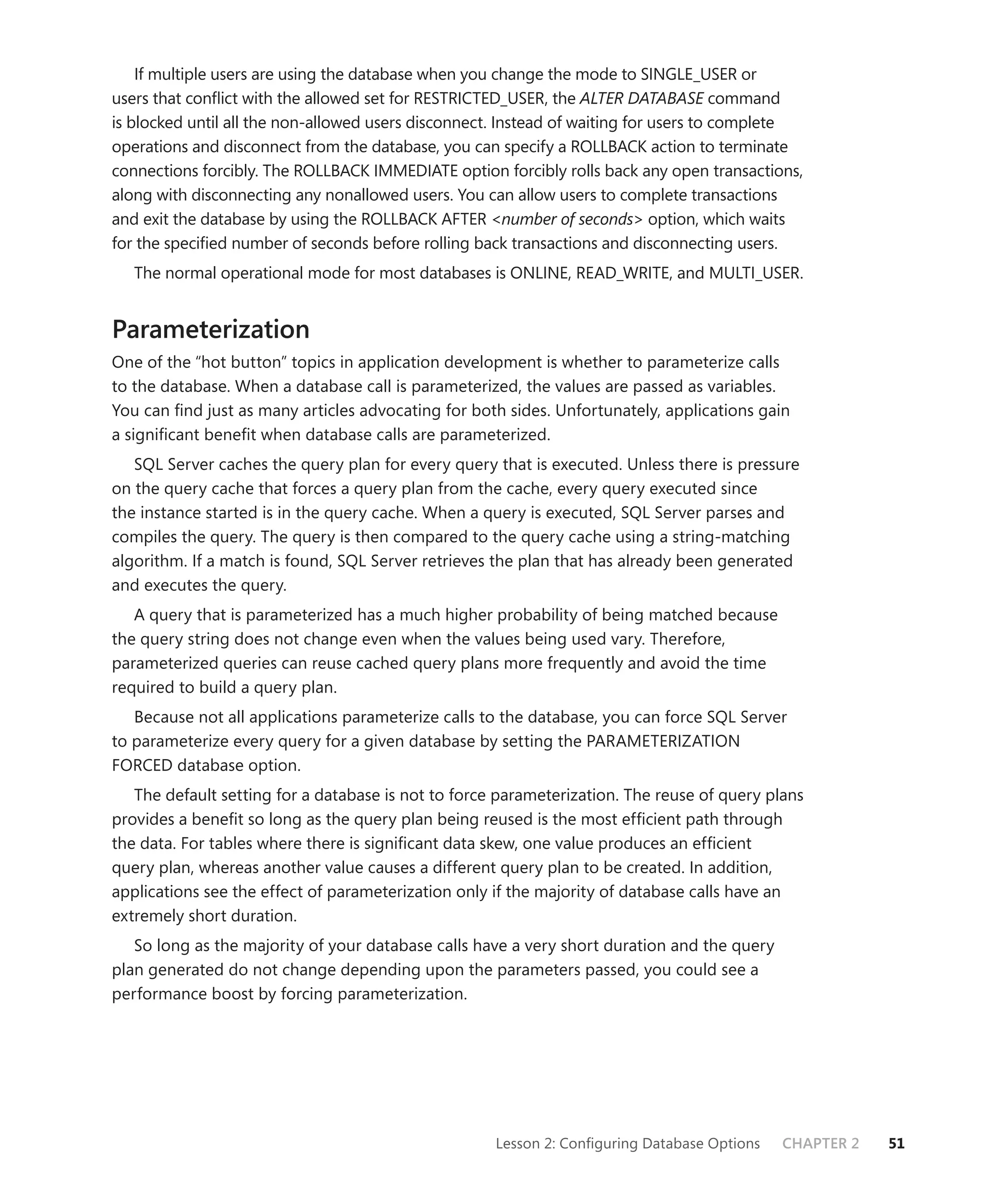 If multiple users are using the database when you change the mode to SINGLE_USER or
users that conﬂict with the allowed set for RESTRICTED_USER, the ALTER DATABASE command
is blocked until all the non-allowed users disconnect. Instead of waiting for users to complete
operations and disconnect from the database, you can specify a ROLLBACK action to terminate
connections forcibly. The ROLLBACK IMMEDIATE option forcibly rolls back any open transactions,
along with disconnecting any nonallowed users. You can allow users to complete transactions
and exit the database by using the ROLLBACK AFTER <number of seconds> option, which waits
for the speciﬁed number of seconds before rolling back transactions and disconnecting users.
   The normal operational mode for most databases is ONLINE, READ_WRITE, and MULTI_USER.


Parameterization
One of the “hot button” topics in application development is whether to parameterize calls
to the database. When a database call is parameterized, the values are passed as variables.
You can ﬁnd just as many articles advocating for both sides. Unfortunately, applications gain
a signiﬁcant beneﬁt when database calls are parameterized.
   SQL Server caches the query plan for every query that is executed. Unless there is pressure
on the query cache that forces a query plan from the cache, every query executed since
the instance started is in the query cache. When a query is executed, SQL Server parses and
compiles the query. The query is then compared to the query cache using a string-matching
algorithm. If a match is found, SQL Server retrieves the plan that has already been generated
and executes the query.
   A query that is parameterized has a much higher probability of being matched because
the query string does not change even when the values being used vary. Therefore,
parameterized queries can reuse cached query plans more frequently and avoid the time
required to build a query plan.
   Because not all applications parameterize calls to the database, you can force SQL Server
to parameterize every query for a given database by setting the PARAMETERIZATION
FORCED database option.
   The default setting for a database is not to force parameterization. The reuse of query plans
provides a beneﬁt so long as the query plan being reused is the most efﬁcient path through
the data. For tables where there is signiﬁcant data skew, one value produces an efﬁcient
query plan, whereas another value causes a different query plan to be created. In addition,
applications see the effect of parameterization only if the majority of database calls have an
extremely short duration.
   So long as the majority of your database calls have a very short duration and the query
plan generated do not change depending upon the parameters passed, you could see a
performance boost by forcing parameterization.




                                                     Lesson 2: Conﬁguring Database Options   CHAPTER 2   51
 