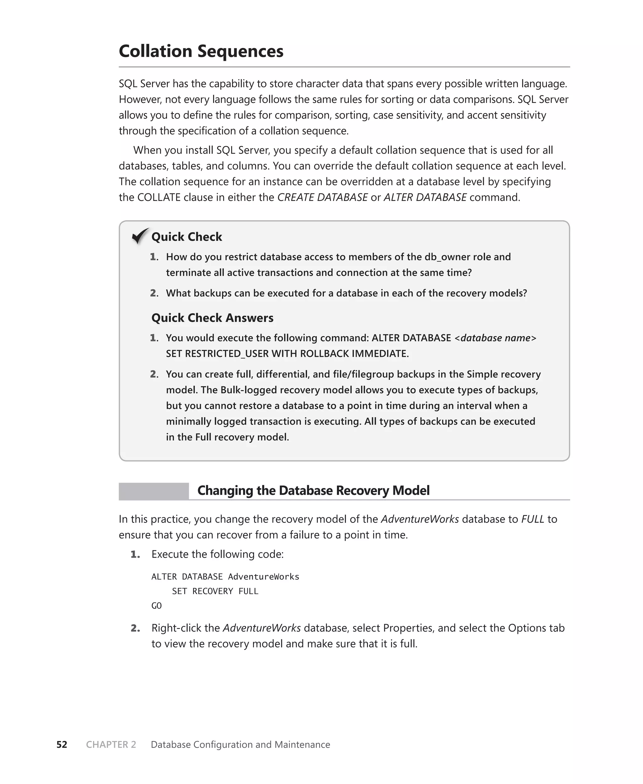 Collation Sequences
          SQL Server has the capability to store character data that spans every possible written language.
          However, not every language follows the same rules for sorting or data comparisons. SQL Server
          allows you to deﬁne the rules for comparison, sorting, case sensitivity, and accent sensitivity
          through the speciﬁcation of a collation sequence.
             When you install SQL Server, you specify a default collation sequence that is used for all
          databases, tables, and columns. You can override the default collation sequence at each level.
          The collation sequence for an instance can be overridden at a database level by specifying
          the COLLATE clause in either the CREATE DATABASE or ALTER DATABASE command.


                 Q
                 Quick Check
                 1 . How do you restrict database access to members of the db_owner role and
                      terminate all active transactions and connection at the same time?

                 2. What backups can be executed for a database in each of the recovery models?

                 Quick Check Answers
                 1 . You would execute the following command: ALTER DATABASE <database name>
                      SET RESTRICTED_USER WITH ROLLBACK IMMEDIATE.

                 2. You can create full, differential, and ﬁle/ﬁlegroup backups in the Simple recovery
                      model. The Bulk-logged recovery model allows you to execute types of backups,
                      but you cannot restore a database to a point in time during an interval when a
                      minimally logged transaction is executing. All types of backups can be executed
                      in the Full recovery model.




           PR ACTICE        Changing the Database Recovery Model

          In this practice, you change the recovery model of the AdventureWorks database to FULL to
          ensure that you can recover from a failure to a point in time.
            1.   Execute the following code:
                 ALTER DATABASE AdventureWorks
                       SET RECOVERY FULL
                 GO

            2.   Right-click the AdventureWorks database, select Properties, and select the Options tab
                 to view the recovery model and make sure that it is full.




52   CHAPTER 2   Database Conﬁguration and Maintenance
 