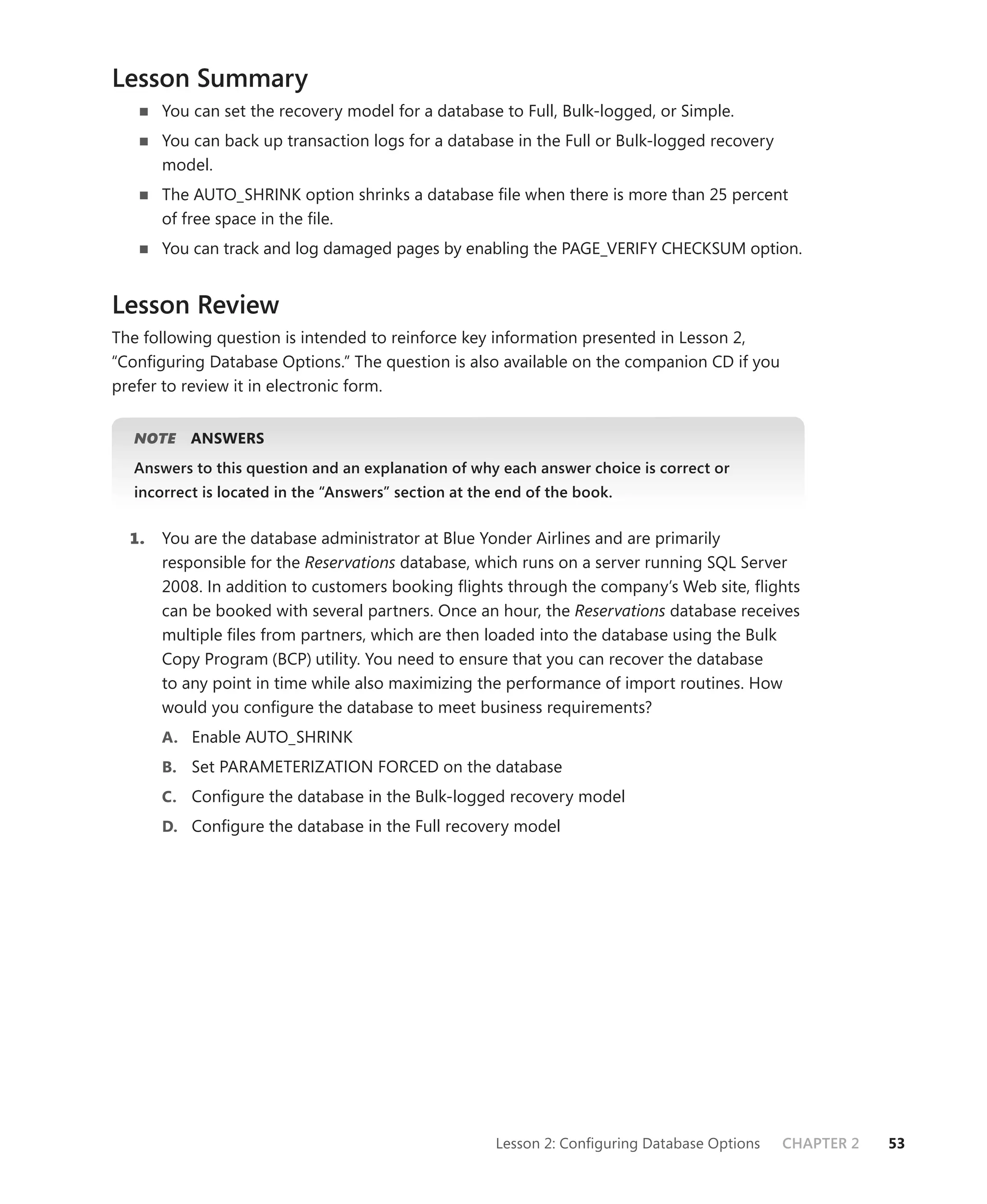 Lesson Summary
       You can set the recovery model for a database to Full, Bulk-logged, or Simple.
       You can back up transaction logs for a database in the Full or Bulk-logged recovery
       model.
       The AUTO_SHRINK option shrinks a database ﬁle when there is more than 25 percent
       of free space in the ﬁle.
       You can track and log damaged pages by enabling the PAGE_VERIFY CHECKSUM option.


Lesson Review
The following question is intended to reinforce key information presented in Lesson 2,
“Conﬁguring Database Options.” The question is also available on the companion CD if you
prefer to review it in electronic form.


  NOTE
     E    ANSWERS
  Answers to this question and an explanation of why each answer choice is correct or
  incorrect is located in the “Answers” section at the end of the book.


  1.   You are the database administrator at Blue Yonder Airlines and are primarily
       responsible for the Reservations database, which runs on a server running SQL Server
       2008. In addition to customers booking ﬂights through the company’s Web site, ﬂights
       can be booked with several partners. Once an hour, the Reservations database receives
       multiple ﬁles from partners, which are then loaded into the database using the Bulk
       Copy Program (BCP) utility. You need to ensure that you can recover the database
       to any point in time while also maximizing the performance of import routines. How
       would you conﬁgure the database to meet business requirements?
       A. Enable AUTO_SHRINK
       B. Set PARAMETERIZATION FORCED on the database
       C. Conﬁgure the database in the Bulk-logged recovery model
       D. Conﬁgure the database in the Full recovery model




                                                      Lesson 2: Conﬁguring Database Options   CHAPTER 2   53
 
