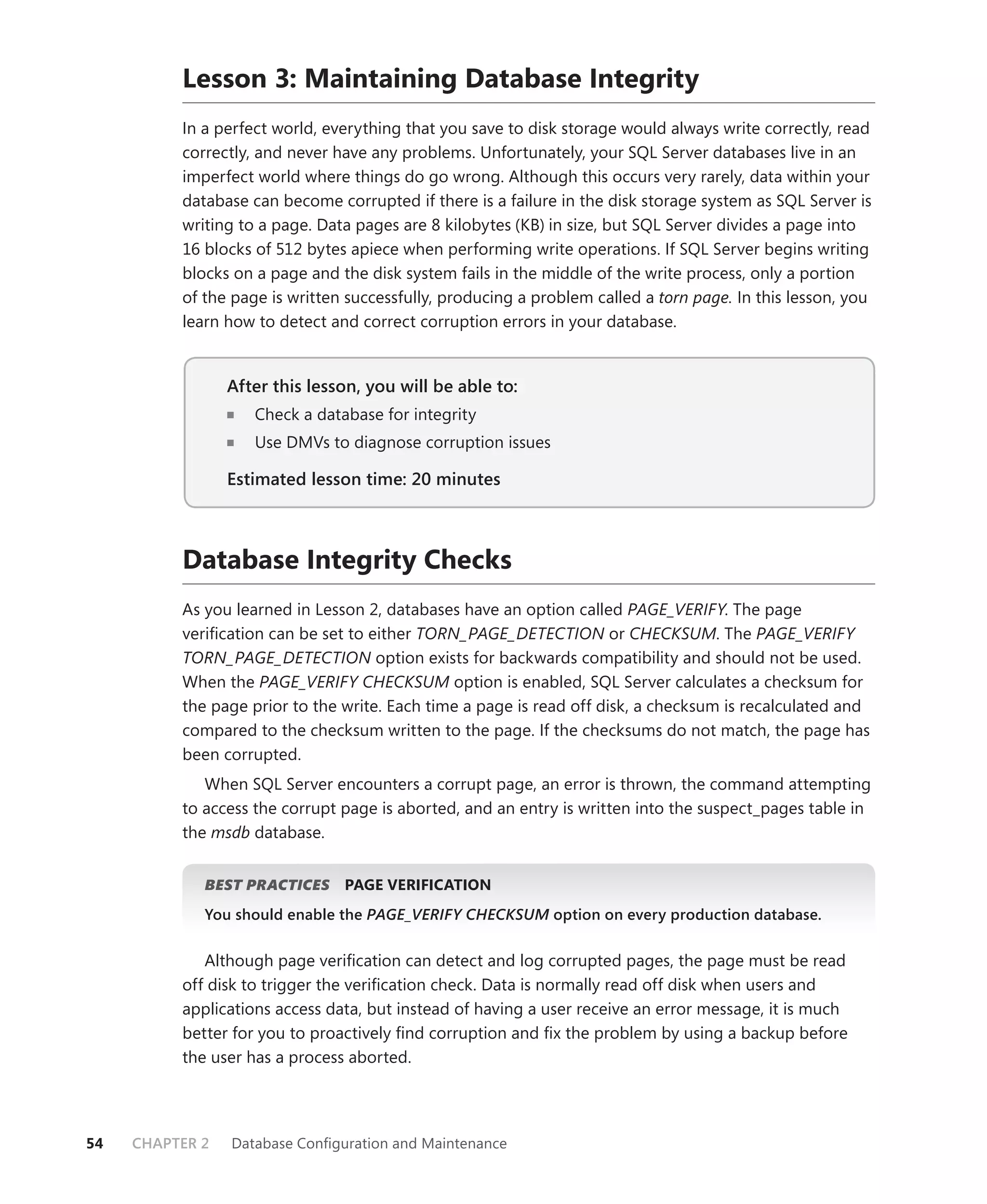 Lesson 3: Maintaining Database Integrity
          In a perfect world, everything that you save to disk storage would always write correctly, read
          correctly, and never have any problems. Unfortunately, your SQL Server databases live in an
          imperfect world where things do go wrong. Although this occurs very rarely, data within your
          database can become corrupted if there is a failure in the disk storage system as SQL Server is
          writing to a page. Data pages are 8 kilobytes (KB) in size, but SQL Server divides a page into
          16 blocks of 512 bytes apiece when performing write operations. If SQL Server begins writing
          blocks on a page and the disk system fails in the middle of the write process, only a portion
          of the page is written successfully, producing a problem called a torn page. In this lesson, you
          learn how to detect and correct corruption errors in your database.


                 After this lesson, you will be able to:
                                                     to:
                    Check a database for integrity
                    Use DMVs to diagnose corruption issues

                 Estimated lesson time: 20 minutes



          Database Integrity Checks
          As you learned in Lesson 2, databases have an option called PAGE_VERIFY. The page
          veriﬁcation can be set to either TORN_PAGE_DETECTION or CHECKSUM. The PAGE_VERIFY
          TORN_PAGE_DETECTION option exists for backwards compatibility and should not be used.
          When the PAGE_VERIFY CHECKSUM option is enabled, SQL Server calculates a checksum for
          the page prior to the write. Each time a page is read off disk, a checksum is recalculated and
          compared to the checksum written to the page. If the checksums do not match, the page has
          been corrupted.
             When SQL Server encounters a corrupt page, an error is thrown, the command attempting
          to access the corrupt page is aborted, and an entry is written into the suspect_pages table in
          the msdb database.


             BEST PRACTICES
                          S     PAGE VERIFICATION
             You should enable the PAGE_VERIFY CHECKSUM option on every production database.
                                                      M


             Although page veriﬁcation can detect and log corrupted pages, the page must be read
          off disk to trigger the veriﬁcation check. Data is normally read off disk when users and
          applications access data, but instead of having a user receive an error message, it is much
          better for you to proactively ﬁnd corruption and ﬁx the problem by using a backup before
          the user has a process aborted.




54   CHAPTER 2   Database Conﬁguration and Maintenance
 