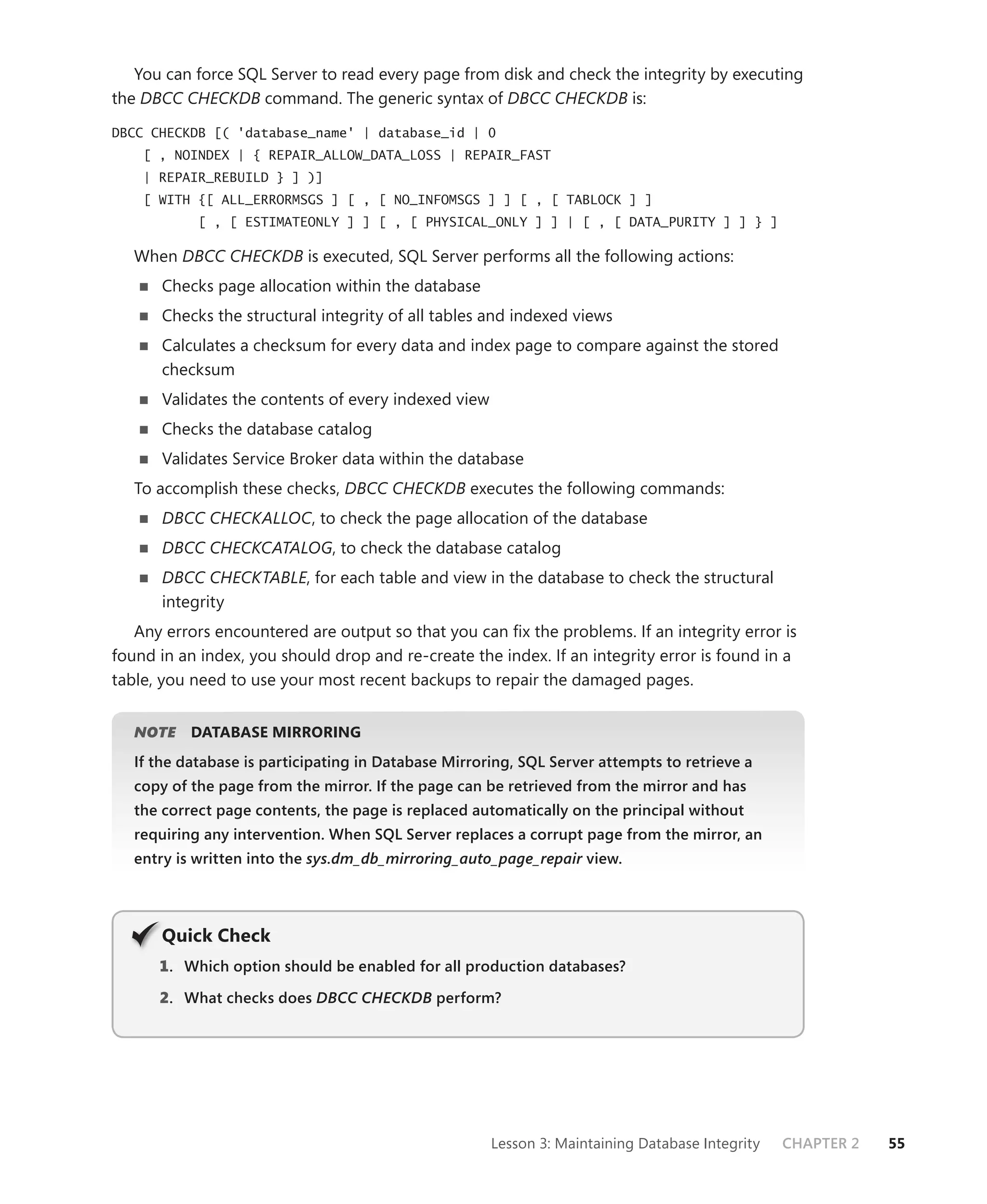 You can force SQL Server to read every page from disk and check the integrity by executing
the DBCC CHECKDB command. The generic syntax of DBCC CHECKDB is:

DBCC CHECKDB [( 'database_name' | database_id | 0
    [ , NOINDEX | { REPAIR_ALLOW_DATA_LOSS | REPAIR_FAST
    | REPAIR_REBUILD } ] )]
    [ WITH {[ ALL_ERRORMSGS ] [ , [ NO_INFOMSGS ] ] [ , [ TABLOCK ] ]
            [ , [ ESTIMATEONLY ] ] [ , [ PHYSICAL_ONLY ] ] | [ , [ DATA_PURITY ] ] } ]

   When DBCC CHECKDB is executed, SQL Server performs all the following actions:
       Checks page allocation within the database
       Checks the structural integrity of all tables and indexed views
       Calculates a checksum for every data and index page to compare against the stored
       checksum
       Validates the contents of every indexed view
       Checks the database catalog
       Validates Service Broker data within the database
   To accomplish these checks, DBCC CHECKDB executes the following commands:
       DBCC CHECKALLOC, to check the page allocation of the database
       DBCC CHECKCATALOG, to check the database catalog
       DBCC CHECKTABLE, for each table and view in the database to check the structural
       integrity
   Any errors encountered are output so that you can ﬁx the problems. If an integrity error is
found in an index, you should drop and re-create the index. If an integrity error is found in a
table, you need to use your most recent backups to repair the damaged pages.


   NOTE
      E    DATABASE MIRRORING
   If the database is participating in Database Mirroring, SQL Server attempts to retrieve a
   copy of the page from the mirror. If the page can be retrieved from the mirror and has
   the correct page contents, the page is replaced automatically on the principal without
   requiring any intervention. When SQL Server replaces a corrupt page from the mirror, an
   entry is written into the sys.dm_db_mirroring_auto_page_repair view.
                                                                r




       Q
       Quick Check
      1 . Which option should be enabled for all production databases?
      2. What checks does DBCC CHECKDB perform?




                                                      Lesson 3: Maintaining Database Integrity   CHAPTER 2   55
 