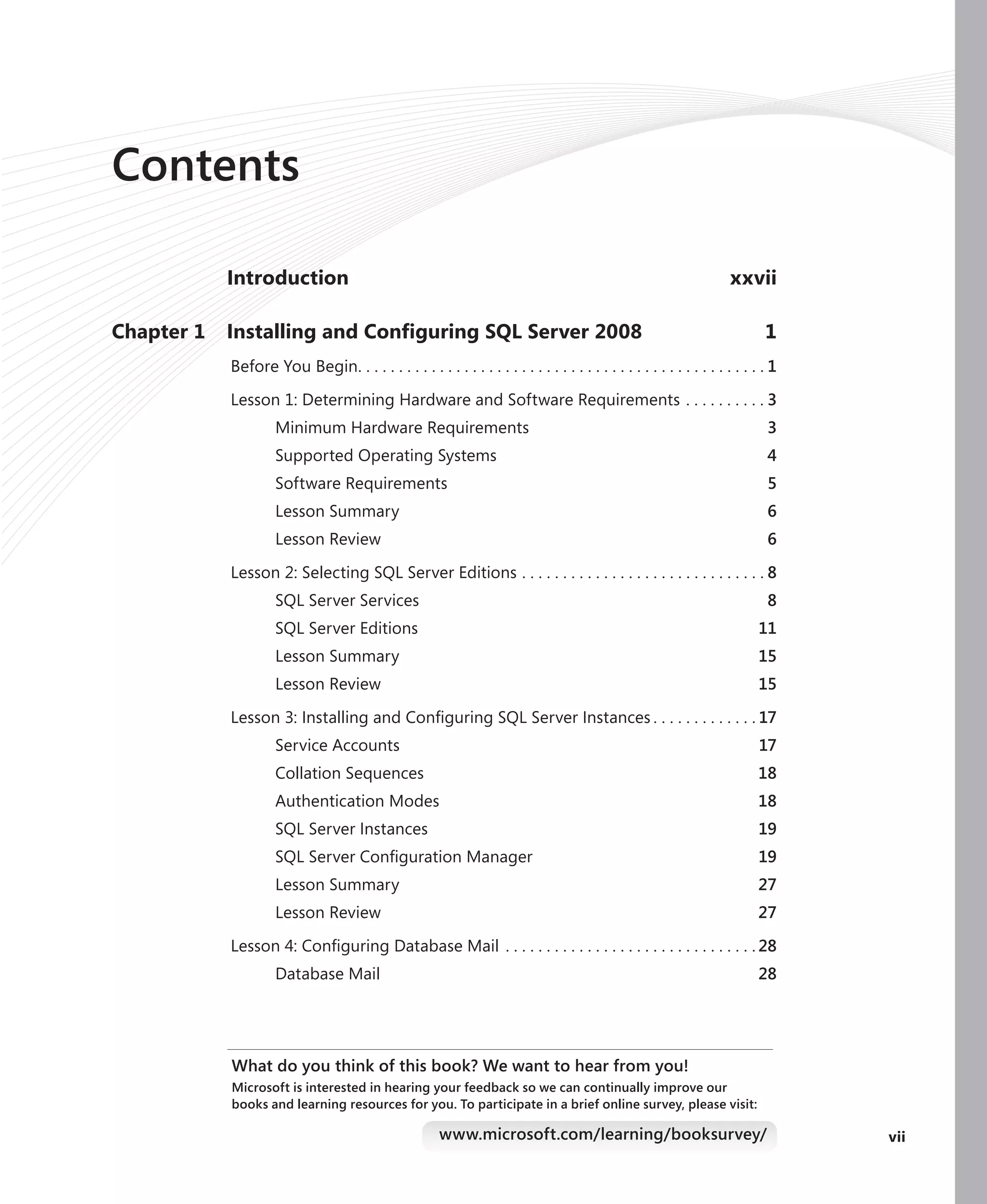 Contents

            Introduction                                                                                              xxvii

Chapter 1   Installing and Conﬁguring SQL Server 2008                                                                         1
            Before You Begin. . . . . . . . . . . . . . . . . . . . . . . . . . . . . . . . . . . . . . . . . . . . . . . . . . 1

            Lesson 1: Determining Hardware and Software Requirements . . . . . . . . . . 3
                     Minimum Hardware Requirements                                                                             3
                     Supported Operating Systems                                                                               4
                     Software Requirements                                                                                     5
                     Lesson Summary                                                                                            6
                     Lesson Review                                                                                             6

            Lesson 2: Selecting SQL Server Editions . . . . . . . . . . . . . . . . . . . . . . . . . . . . . . 8
                     SQL Server Services                                                                                       8
                     SQL Server Editions                                                                                     11
                     Lesson Summary                                                                                          15
                     Lesson Review                                                                                           15

            Lesson 3: Installing and Conﬁguring SQL Server Instances . . . . . . . . . . . . . 17
                     Service Accounts                                                                                        17
                     Collation Sequences                                                                                     18
                     Authentication Modes                                                                                    18
                     SQL Server Instances                                                                                    19
                     SQL Server Conﬁguration Manager                                                                         19
                     Lesson Summary                                                                                          27
                     Lesson Review                                                                                           27

            Lesson 4: Conﬁguring Database Mail . . . . . . . . . . . . . . . . . . . . . . . . . . . . . . . 28
                     Database Mail                                                                                           28




            What do you think of this book? We want to hear from you!
            Microsoft is interested in hearing your feedback so we can continually improve our
            books and learning resources for you. To participate in a brief online survey, please visit:

                                                        www.microsoft.com/learning/booksurvey/                                      vii
 