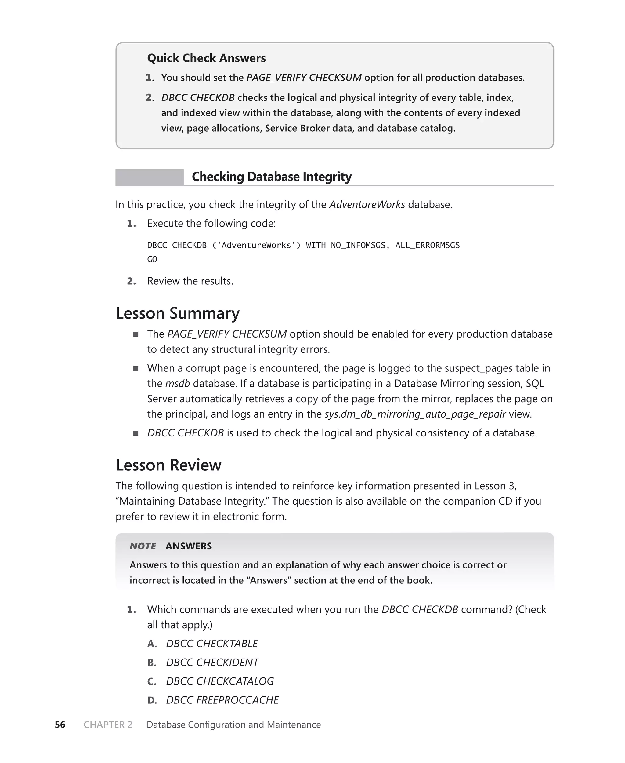 Quick Check Answers
                 1 . You should set the PAGE_VERIFY CHECKSUM option for all production databases.
                                                           M

                 2. DBCC CHECKDB checks the logical and physical integrity of every table, index,
                      and indexed view within the database, along with the contents of every indexed
                      view, page allocations, Service Broker data, and database catalog.




           PR ACTICE        Checking Database Integrity

          In this practice, you check the integrity of the AdventureWorks database.
            1.   Execute the following code:

                 DBCC CHECKDB ('AdventureWorks') WITH NO_INFOMSGS, ALL_ERRORMSGS
                 GO

            2.   Review the results.


          Lesson Summary
                 The PAGE_VERIFY CHECKSUM option should be enabled for every production database
                 to detect any structural integrity errors.
                 When a corrupt page is encountered, the page is logged to the suspect_pages table in
                 the msdb database. If a database is participating in a Database Mirroring session, SQL
                 Server automatically retrieves a copy of the page from the mirror, replaces the page on
                 the principal, and logs an entry in the sys.dm_db_mirroring_auto_page_repair view.
                 DBCC CHECKDB is used to check the logical and physical consistency of a database.


          Lesson Review
          The following question is intended to reinforce key information presented in Lesson 3,
          “Maintaining Database Integrity.” The question is also available on the companion CD if you
          prefer to review it in electronic form.

             NOTE
                E     ANSWERS
             Answers to this question and an explanation of why each answer choice is correct or
             incorrect is located in the “Answers” section at the end of the book.


            1.   Which commands are executed when you run the DBCC CHECKDB command? (Check
                 all that apply.)
                 A. DBCC CHECKTABLE
                 B. DBCC CHECKIDENT
                 C. DBCC CHECKCATALOG
                 D. DBCC FREEPROCCACHE

56   CHAPTER 2   Database Conﬁguration and Maintenance
 