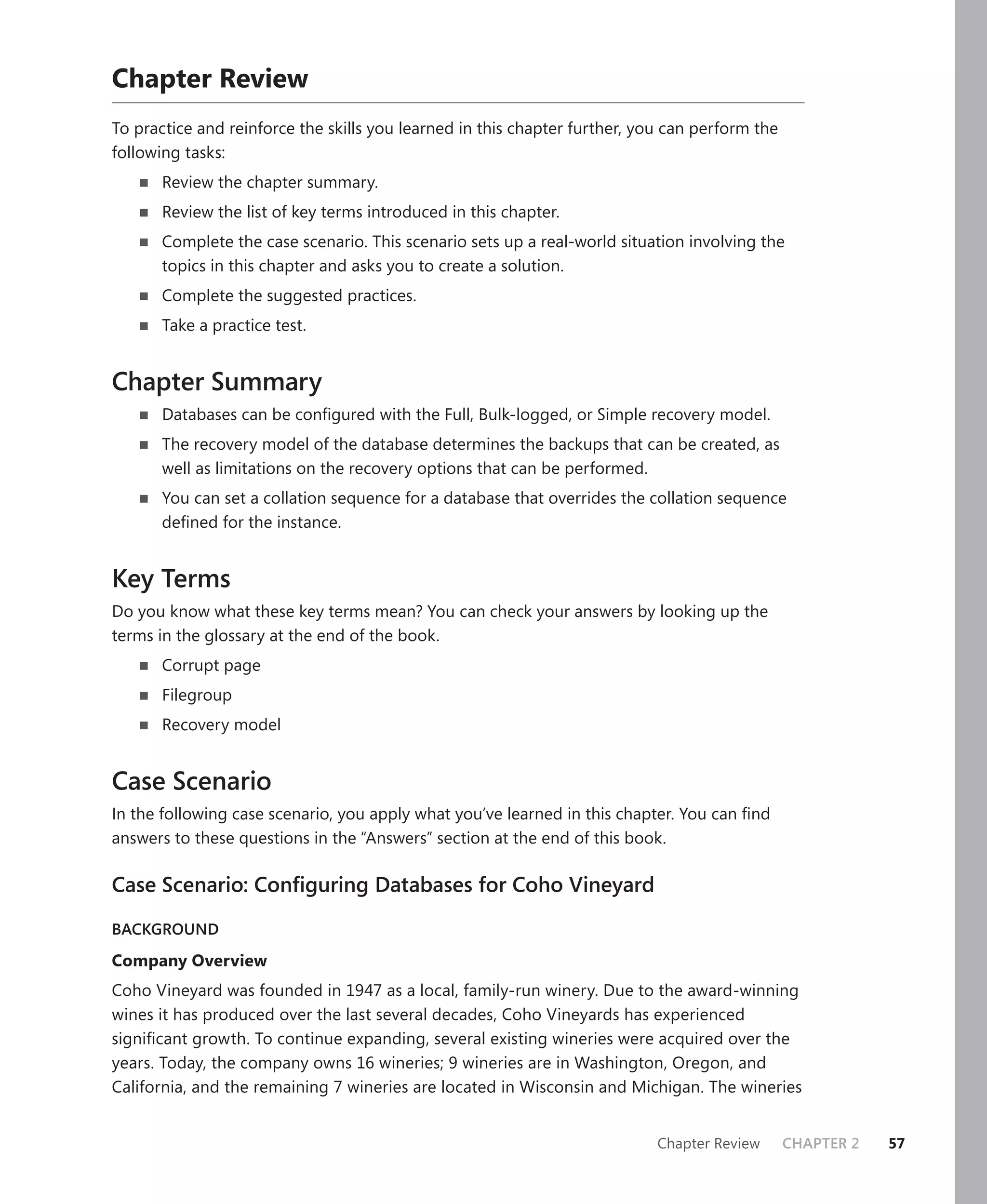 Chapter Review
To practice and reinforce the skills you learned in this chapter further, you can perform the
following tasks:
       Review the chapter summary.
       Review the list of key terms introduced in this chapter.
       Complete the case scenario. This scenario sets up a real-world situation involving the
       topics in this chapter and asks you to create a solution.
       Complete the suggested practices.
       Take a practice test.


Chapter Summary
       Databases can be conﬁgured with the Full, Bulk-logged, or Simple recovery model.
       The recovery model of the database determines the backups that can be created, as
       well as limitations on the recovery options that can be performed.
       You can set a collation sequence for a database that overrides the collation sequence
       deﬁned for the instance.


Key Terms
Do you know what these key terms mean? You can check your answers by looking up the
terms in the glossary at the end of the book.
       Corrupt page
       Filegroup
       Recovery model


Case Scenario
In the following case scenario, you apply what you’ve learned in this chapter. You can ﬁnd
answers to these questions in the “Answers” section at the end of this book.

Case Scenario: Conﬁguring Databases for Coho Vineyard

BACKGROUND

Company Overview
Coho Vineyard was founded in 1947 as a local, family-run winery. Due to the award-winning
wines it has produced over the last several decades, Coho Vineyards has experienced
signiﬁcant growth. To continue expanding, several existing wineries were acquired over the
years. Today, the company owns 16 wineries; 9 wineries are in Washington, Oregon, and
California, and the remaining 7 wineries are located in Wisconsin and Michigan. The wineries


                                                                            Chapter Review      CHAPTER 2   57
 