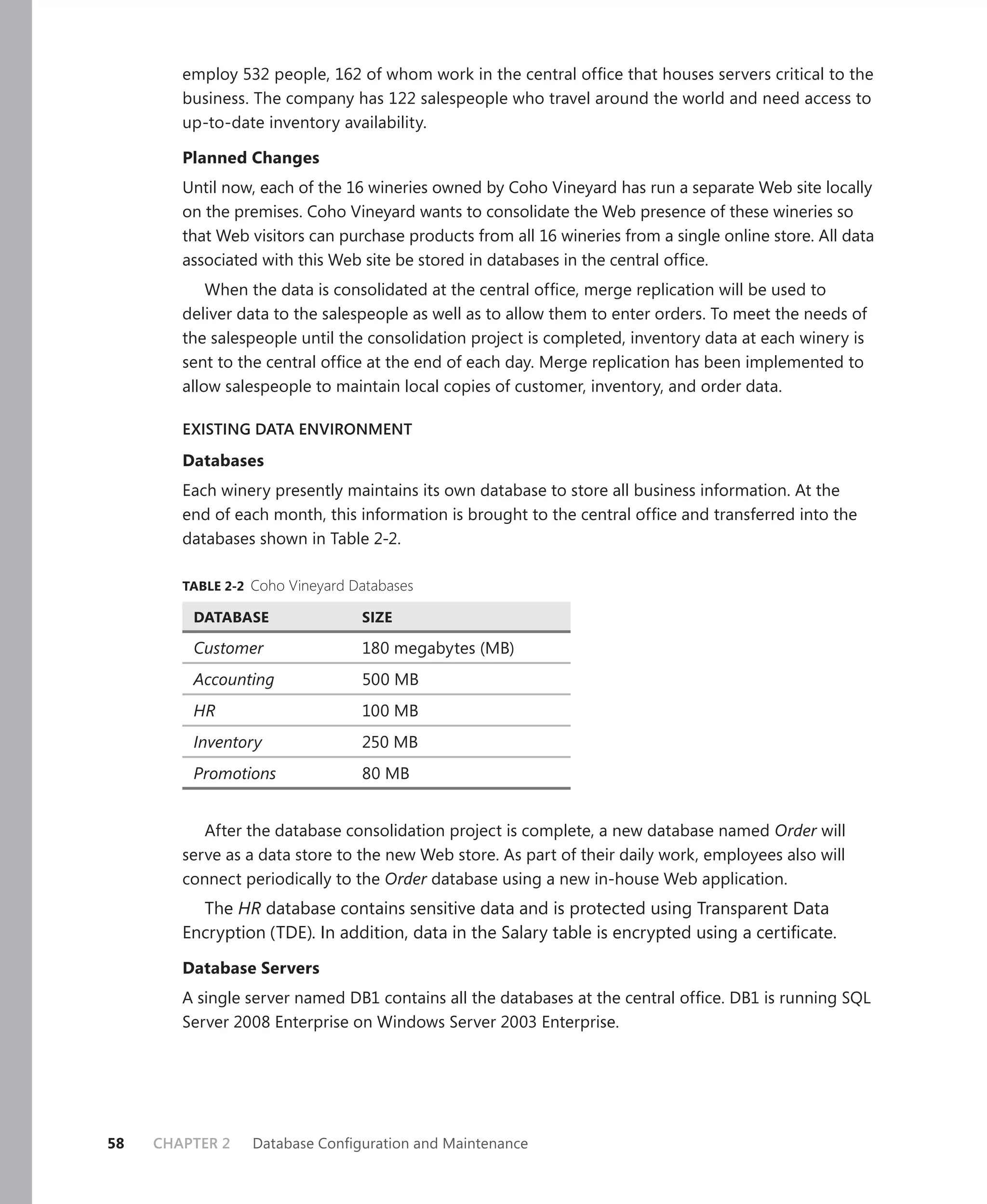 employ 532 people, 162 of whom work in the central ofﬁce that houses servers critical to the
        business. The company has 122 salespeople who travel around the world and need access to
        up-to-date inventory availability.

        Planned Changes
        Until now, each of the 16 wineries owned by Coho Vineyard has run a separate Web site locally
        on the premises. Coho Vineyard wants to consolidate the Web presence of these wineries so
        that Web visitors can purchase products from all 16 wineries from a single online store. All data
        associated with this Web site be stored in databases in the central ofﬁce.
            When the data is consolidated at the central ofﬁce, merge replication will be used to
        deliver data to the salespeople as well as to allow them to enter orders. To meet the needs of
        the salespeople until the consolidation project is completed, inventory data at each winery is
        sent to the central ofﬁce at the end of each day. Merge replication has been implemented to
        allow salespeople to maintain local copies of customer, inventory, and order data.

        EXISTING DATA ENVIRONMENT

        Databases
        Each winery presently maintains its own database to store all business information. At the
        end of each month, this information is brought to the central ofﬁce and transferred into the
        databases shown in Table 2-2.

        TABLE 2-2 Coho Vineyard Databases

         DATABASE                SIZE

         Customer                180 megabytes (MB)
         Accounting              500 MB
         HR                      100 MB
         Inventory               250 MB
         Promotions              80 MB


           After the database consolidation project is complete, a new database named Order will
        serve as a data store to the new Web store. As part of their daily work, employees also will
        connect periodically to the Order database using a new in-house Web application.
          The HR database contains sensitive data and is protected using Transparent Data
        Encryption (TDE). In addition, data in the Salary table is encrypted using a certiﬁcate.

        Database Servers
        A single server named DB1 contains all the databases at the central ofﬁce. DB1 is running SQL
        Server 2008 Enterprise on Windows Server 2003 Enterprise.




58   CHAPTER 2    Database Conﬁguration and Maintenance
 
