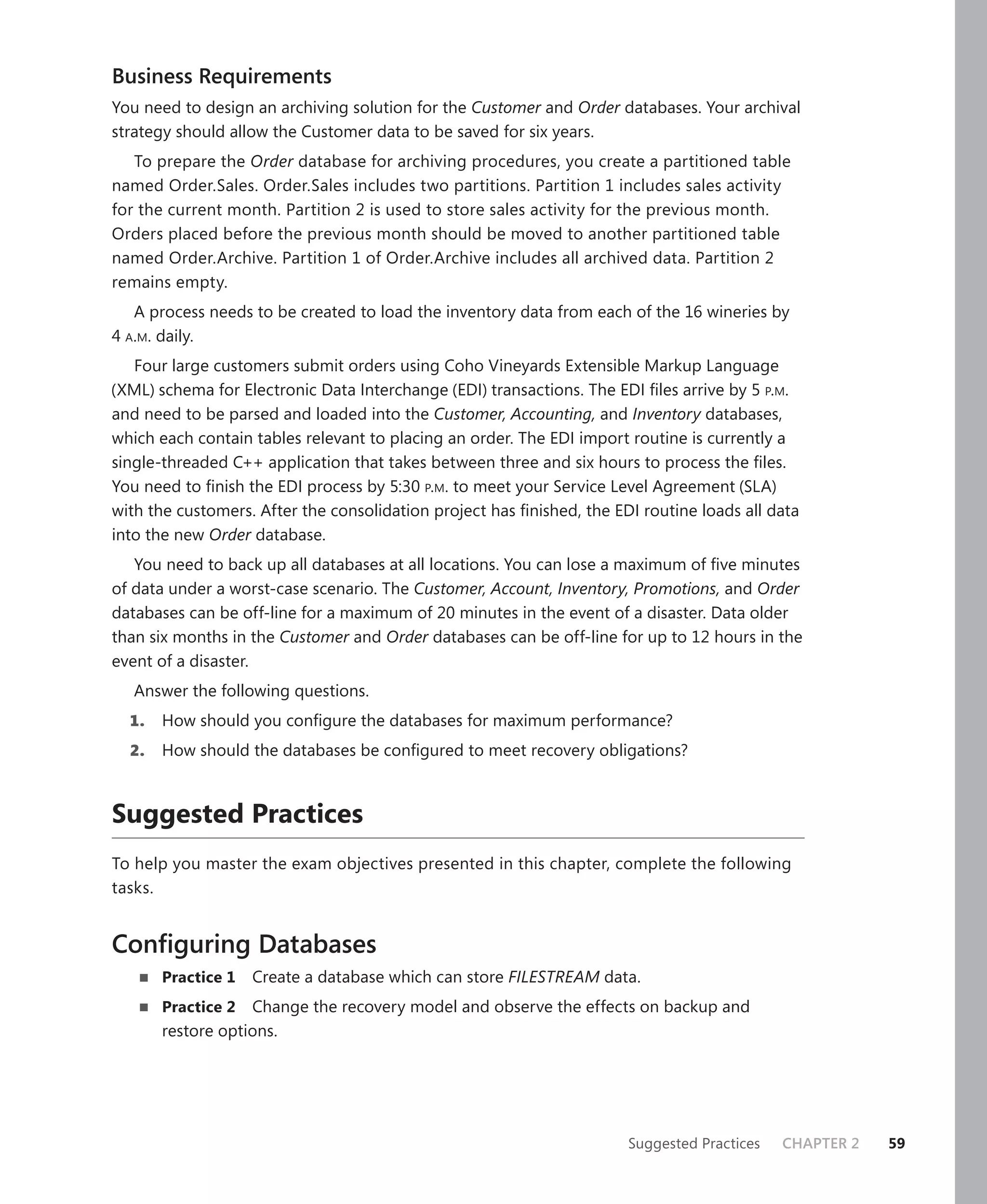 Business Requirements
You need to design an archiving solution for the Customer and Order databases. Your archival
strategy should allow the Customer data to be saved for six years.
   To prepare the Order database for archiving procedures, you create a partitioned table
named Order.Sales. Order.Sales includes two partitions. Partition 1 includes sales activity
for the current month. Partition 2 is used to store sales activity for the previous month.
Orders placed before the previous month should be moved to another partitioned table
named Order.Archive. Partition 1 of Order.Archive includes all archived data. Partition 2
remains empty.
   A process needs to be created to load the inventory data from each of the 16 wineries by
4 A.M. daily.
   Four large customers submit orders using Coho Vineyards Extensible Markup Language
(XML) schema for Electronic Data Interchange (EDI) transactions. The EDI ﬁles arrive by 5 P.M.
and need to be parsed and loaded into the Customer, Accounting, and Inventory databases,
which each contain tables relevant to placing an order. The EDI import routine is currently a
single-threaded C++ application that takes between three and six hours to process the ﬁles.
You need to ﬁnish the EDI process by 5:30 P.M. to meet your Service Level Agreement (SLA)
with the customers. After the consolidation project has ﬁnished, the EDI routine loads all data
into the new Order database.
   You need to back up all databases at all locations. You can lose a maximum of ﬁve minutes
of data under a worst-case scenario. The Customer, Account, Inventory, Promotions, and Order
databases can be off-line for a maximum of 20 minutes in the event of a disaster. Data older
than six months in the Customer and Order databases can be off-line for up to 12 hours in the
event of a disaster.
   Answer the following questions.
  1.   How should you conﬁgure the databases for maximum performance?
  2.   How should the databases be conﬁgured to meet recovery obligations?



Suggested Practices
To help you master the exam objectives presented in this chapter, complete the following
tasks.


Conﬁguring Databases
       Practice 1   Create a database which can store FILESTREAM data.
       Practice 2 Change the recovery model and observe the effects on backup and
       restore options.




                                                                       Suggested Practices   CHAPTER 2   59
 