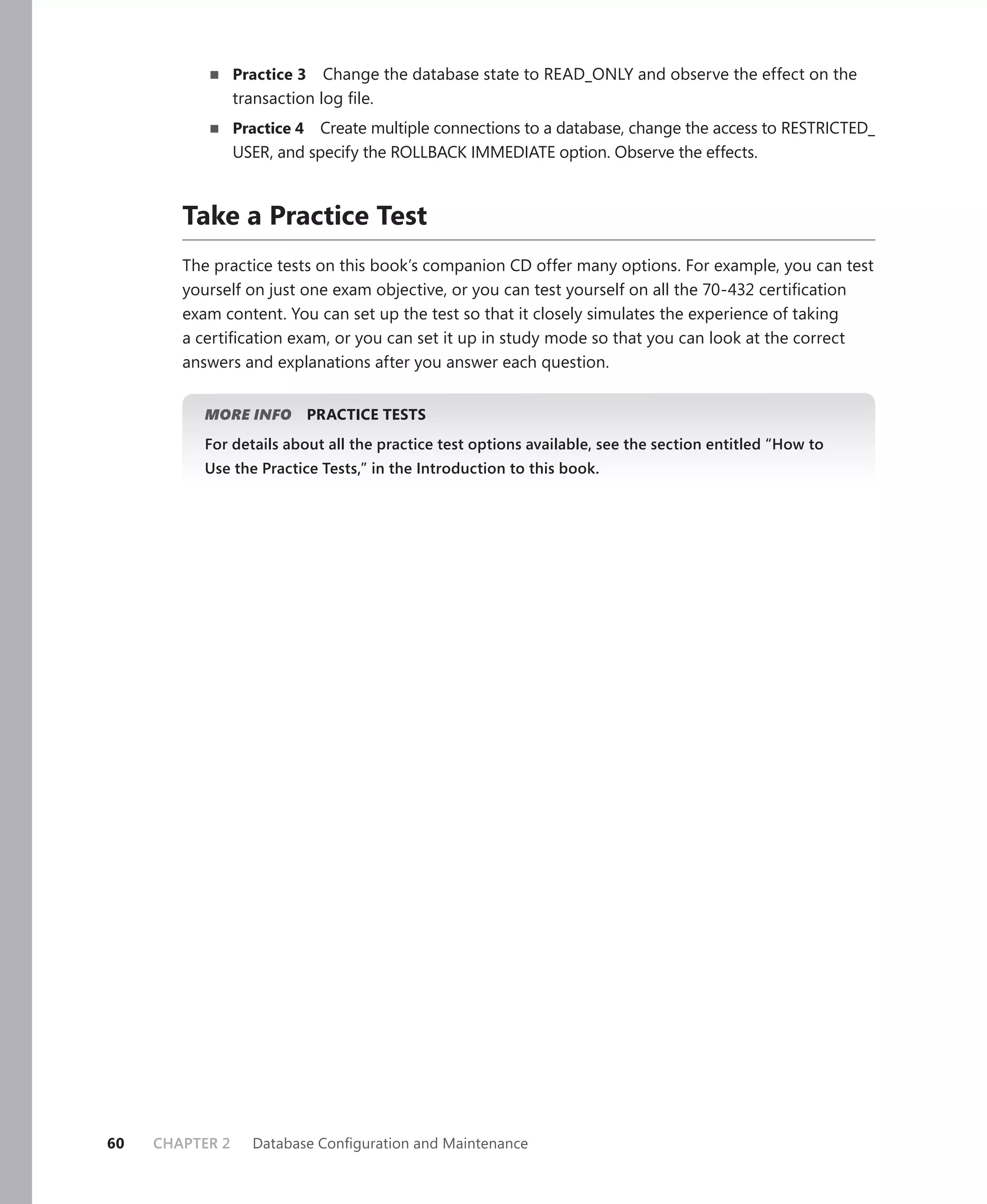 Practice 3 Change the database state to READ_ONLY and observe the effect on the
                 transaction log ﬁle.
                 Practice 4  Create multiple connections to a database, change the access to RESTRICTED_
                 USER, and specify the ROLLBACK IMMEDIATE option. Observe the effects.



        Take a Practice Test
        The practice tests on this book’s companion CD offer many options. For example, you can test
        yourself on just one exam objective, or you can test yourself on all the 70-432 certiﬁcation
        exam content. You can set up the test so that it closely simulates the experience of taking
        a certiﬁcation exam, or you can set it up in study mode so that you can look at the correct
        answers and explanations after you answer each question.


           MORE INFO          PRACTICE TESTS
           For details about all the practice test options available, see the section entitled “How to
           Use the Practice Tests,” in the Introduction to this book.




60   CHAPTER 2     Database Conﬁguration and Maintenance
 