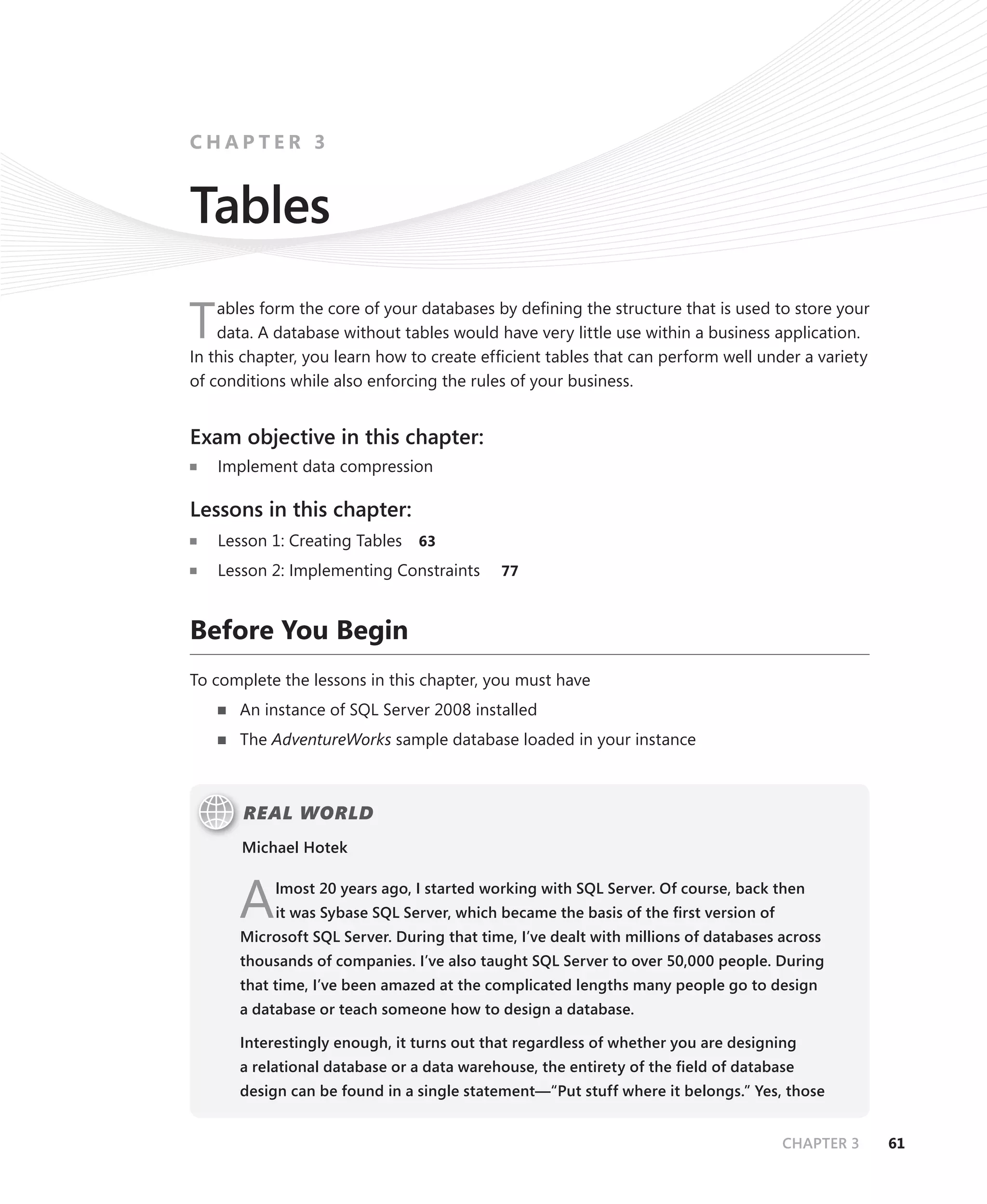 CHAPTER 3


Tables
    ables form the core of your databases by deﬁning the structure that is used to store your
T   data. A database without tables would have very little use within a business application.
In this chapter, you learn how to create efﬁcient tables that can perform well under a variety
of conditions while also enforcing the rules of your business.


Exam objective in this chapter:
    Implement data compression

Lessons in this chapter:
    Lesson 1: Creating Tables   63

    Lesson 2: Implementing Constraints      77



Before You Begin
To complete the lessons in this chapter, you must have
       An instance of SQL Server 2008 installed
       The AdventureWorks sample database loaded in your instance



       REAL WORLD
       Michael Hotek



      A     lmost 20 years ago, I started working with SQL Server. Of course, back then
            it was Sybase SQL Server, which became the basis of the ﬁrst version of
       Microsoft SQL Server. During that time, I’ve dealt with millions of databases across
       thousands of companies. I’ve also taught SQL Server to over 50,000 people. During
       that time, I’ve been amazed at the complicated lengths many people go to design
       a database or teach someone how to design a database.

       Interestingly enough, it turns out that regardless of whether you are designing
       a relational database or a data warehouse, the entirety of the ﬁeld of database
       design can be found in a single statement—“Put stuff where it belongs.” Yes, those


                                                                                      CHAPTER 3   61
 