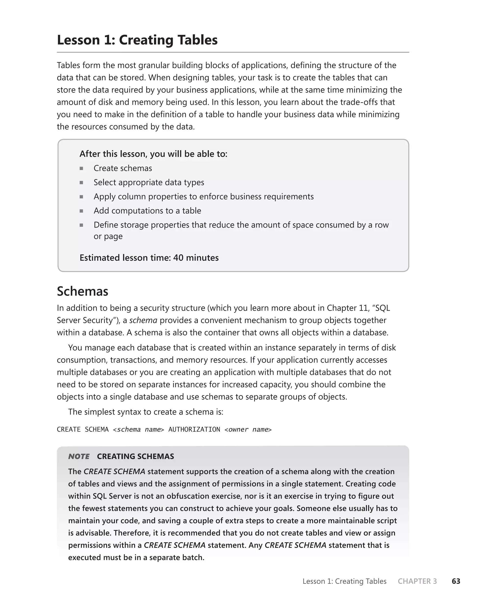 Lesson 1: Creating Tables
Tables form the most granular building blocks of applications, deﬁning the structure of the
data that can be stored. When designing tables, your task is to create the tables that can
store the data required by your business applications, while at the same time minimizing the
amount of disk and memory being used. In this lesson, you learn about the trade-offs that
you need to make in the deﬁnition of a table to handle your business data while minimizing
the resources consumed by the data.


      After this lesson, you will be able to:
                                          to:
          Create schemas
          Select appropriate data types
          Apply column properties to enforce business requirements
          Add computations to a table
          Deﬁne storage properties that reduce the amount of space consumed by a row
          or page

      Estimated lesson time: 40 minutes


Schemas
In addition to being a security structure (which you learn more about in Chapter 11, “SQL
Server Security”), a schema provides a convenient mechanism to group objects together
within a database. A schema is also the container that owns all objects within a database.
   You manage each database that is created within an instance separately in terms of disk
consumption, transactions, and memory resources. If your application currently accesses
multiple databases or you are creating an application with multiple databases that do not
need to be stored on separate instances for increased capacity, you should combine the
objects into a single database and use schemas to separate groups of objects.
   The simplest syntax to create a schema is:

CREATE SCHEMA <schema name> AUTHORIZATION <owner name>



      E
   NOTE    CREATING SCHEMAS
   The CREATE SCHEMA statement supports the creation of a schema along with the creation
   of tables and views and the assignment of permissions in a single statement. Creating code
   within SQL Server is not an obfuscation exercise, nor is it an exercise in trying to ﬁgure out
   the fewest statements you can construct to achieve your goals. Someone else usually has to
   maintain your code, and saving a couple of extra steps to create a more maintainable script
   is advisable. Therefore, it is recommended that you do not create tables and view or assign
   permissions within a CREATE SCHEMA statement. Any CREATE SCHEMA statement that is
   executed must be in a separate batch.


                                                                      Lesson 1: Creating Tables     CHAPTER 3   63
 