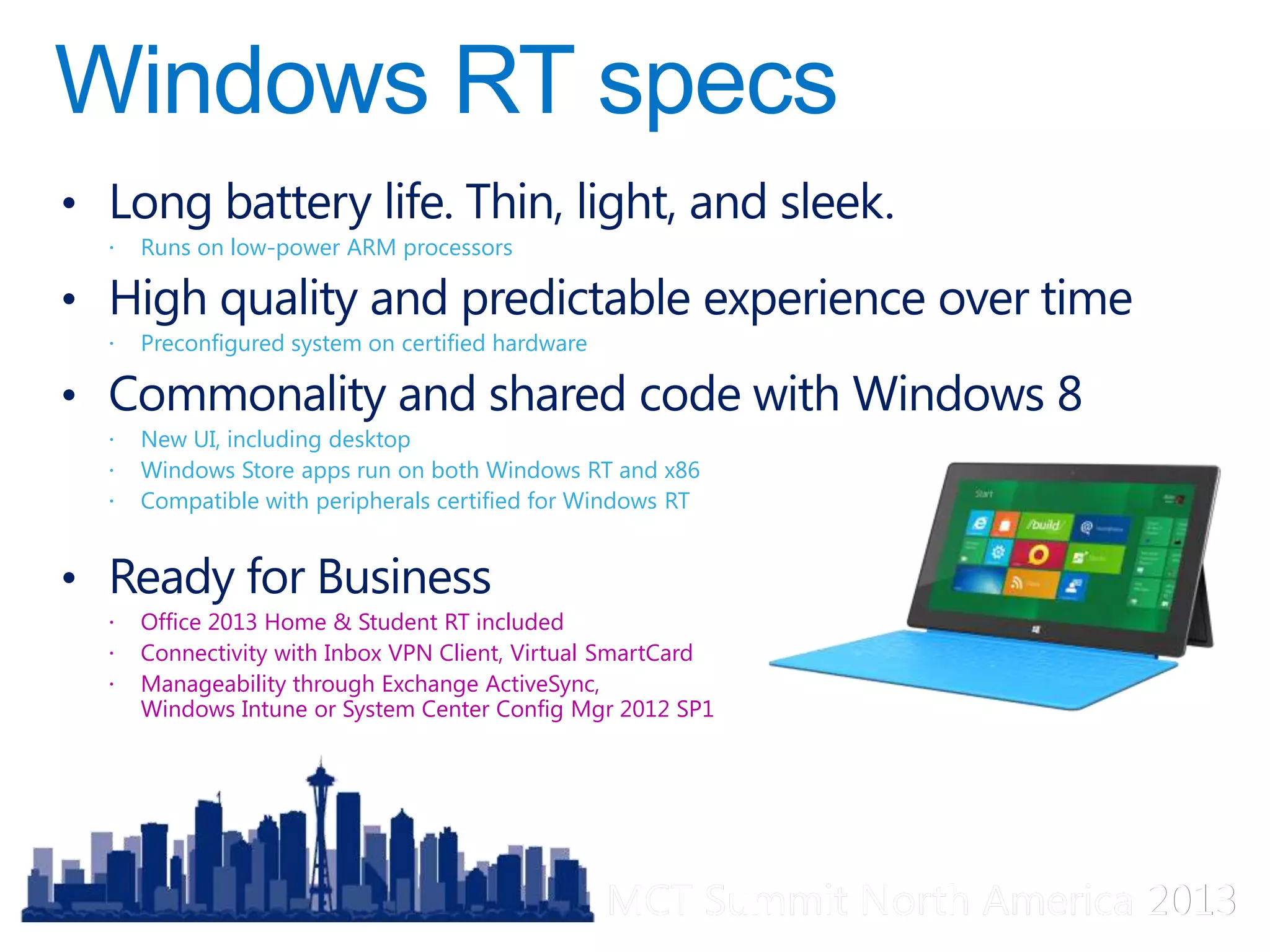 MCT Summit North America 2013MCT Summit North America 2013
• Long battery life. Thin, light, and sleek.
 Runs on low-power ARM processors
• High quality and predictable experience over time
 Preconfigured system on certified hardware
• Commonality and shared code with Windows 8
 New UI, including desktop
 Windows Store apps run on both Windows RT and x86
 Compatible with peripherals certified for Windows RT
• Ready for Business
 Office 2013 Home & Student RT included
 Connectivity with Inbox VPN Client, Virtual SmartCard
 Manageability through Exchange ActiveSync,
Windows Intune or System Center Config Mgr 2012 SP1
 