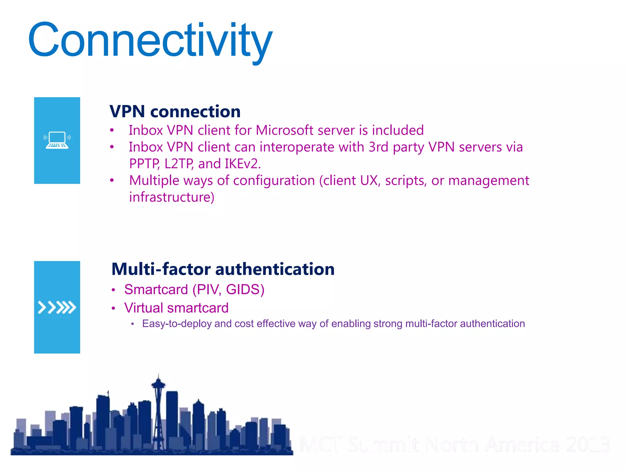 MCT Summit North America 2013MCT Summit North America 2013
Multi-factor authentication
• Smartcard (PIV, GIDS)
• Virtual smartcard
• Easy-to-deploy and cost effective way of enabling strong multi-factor authentication
VPN connection
• Inbox VPN client for Microsoft server is included
• Inbox VPN client can interoperate with 3rd party VPN servers via
PPTP, L2TP, and IKEv2.
• Multiple ways of configuration (client UX, scripts, or management
infrastructure)
 