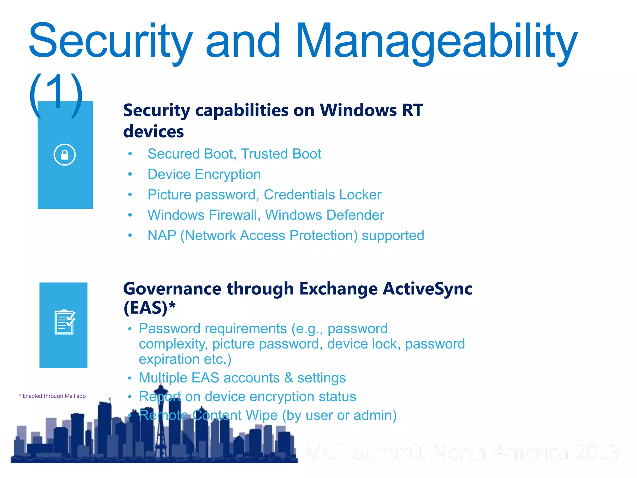 MCT Summit North America 2013MCT Summit North America 2013
Governance through Exchange ActiveSync
(EAS)*
• Password requirements (e.g., password
complexity, picture password, device lock, password
expiration etc.)
• Multiple EAS accounts & settings
• Report on device encryption status
• Remote Content Wipe (by user or admin)
* Enabled through Mail app
Security capabilities on Windows RT
devices
• Secured Boot, Trusted Boot
• Device Encryption
• Picture password, Credentials Locker
• Windows Firewall, Windows Defender
• NAP (Network Access Protection) supported
 