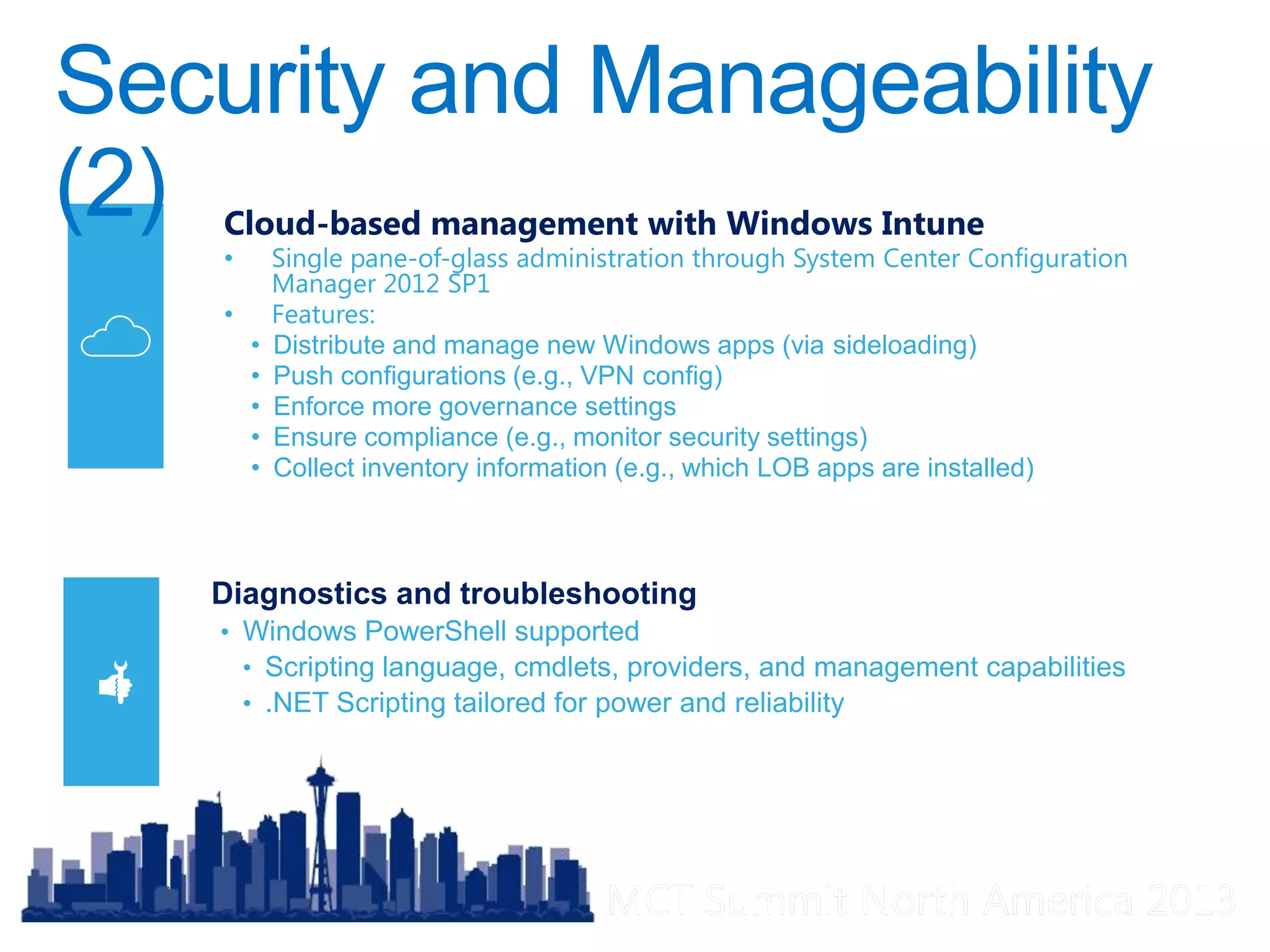 MCT Summit North America 2013MCT Summit North America 2013
Diagnostics and troubleshooting
• Windows PowerShell supported
• Scripting language, cmdlets, providers, and management capabilities
• .NET Scripting tailored for power and reliability
Cloud-based management with Windows Intune
• Single pane-of-glass administration through System Center Configuration
Manager 2012 SP1
• Features:
• Distribute and manage new Windows apps (via sideloading)
• Push configurations (e.g., VPN config)
• Enforce more governance settings
• Ensure compliance (e.g., monitor security settings)
• Collect inventory information (e.g., which LOB apps are installed)
 