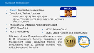 Instructor introduction
• Trainer: Kushantha Gunawardana
• Consultant / Trainer /Lecturer
MSc-IT, MCT, C|EI, E|CSAv9, C|EH, C|HFI,
E|NSA, CCNSP, IRNSS, CISE, MIEEE, MBCS, CSSL, MCP, MCSE,
MCSA +M, HNDIT
• Microsoft 365 Enterprise Administrator Expert
• MCSE: SharePoint
• MCSE: Productivity
• MCSE: Private Cloud
• MCSE: Cloud Platform and Infrastructure
20+ Years of total IT experience with vast exposure
to IT Infrastructure, Security, Compliance and
Management space conducted training and
consultations over 20 countries including Asia,
Africa, Europe and Australia.
 