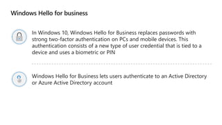 Windows Hello for business
In Windows 10, Windows Hello for Business replaces passwords with
strong two-factor authentication on PCs and mobile devices. This
authentication consists of a new type of user credential that is tied to a
device and uses a biometric or PIN
Windows Hello for Business lets users authenticate to an Active Directory
or Azure Active Directory account
 
