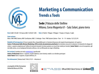 Orari | dalle 9,30 alle 17,30 (pausa dalle 13,00 alle 14,00) - Date | 24 Aprile, 7 Maggio, 14 Maggio, 11 Giugno, 22 Giugno, 3 Luglio
Come arrivare
Metro:  MM1/MM2 Cadorna, MM1 Conciliazione, MM2 S. Ambrogio -Treno:  FNM Stazione Cadorna -Tram:   16 – 19 - Autobus: 18, 50, 58, 94
Modalità di Partecipazione | il Corso è gratuito (ﬁno a disponibilità posti e in funzione del possesso dei requisiti di partecipazione), ed è aperto a:
Senior e Professional delle divisioni Marketing o HR (su invito ad ammissione prioritaria) che intendono conoscere le evoluzioni e le dinamiche di sviluppo del
settore e acquisire competenze per l’utilizzo di strumenti innovativi (iscrizione gratuita a un max di due moduli per Azienda) | JuniorTalent in cerca di occupazione, agli
inizi della carriera, con un background formativo nell’area o che sta eﬀettuando uno stage in Marketing.
Per iscrizioni | mandare una mail a eventi@etass.it speciﬁcando:
Senior o Professional: Nome e Cognome, recapito telefonico, nome Azienda, moduli a cui si desidera partecipare
JuniorTalent: Nome e Cognome, recapito telefonico, CV.
Per informazioni | Barbara Guidi,T 0362.231231 – info@etass.it
Marketing & Communication
Trends & Tools
Sede | Palazzo delle Stelline
Milano, Corso Magenta 61 - Sala Solari, piano terra
Oﬃcial EMEATalent Partner di
un progetto di Alta Formazione
Università Bicocca & ETAss 	
  
 