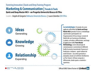 Fostering Innovation | Quick and DeepTraining Program
Marketing & Communication | Trends &Tools
Quick and Deep Master MCTT - un Progetto Università Bicocca & ETAss
Leaders Angelo di Gregorio Ordinario Università Bicocca | Laura Colombo CEO ETAss
Oﬃcial EMEATalent Partner di
Ideas
Generating
Knowledge
Growing
Relationship
Expanding
La metodologia | Il metodo che verrà
applicato nell’ambito del Quick and Deep
Master MCTT prevede il ricorso a metodologie
esperienziali e partecipative con
l’organizzazione di Focus Group e sessioni di
World Cafè con l’assistenza di facilitatori.
La platea, articolata e diﬀerenziata, sarà luogo
di applicazione della Twin Master
Methodology, ovvero del principio di
contaminazione e commistione di diﬀerenti
livelli di seniority transettoriali. Il processo è
ﬁnalizzato a comporre - quale risultato dei
tavoli di lavoro - una sintesi generativa e
innovativa, basata sul confronto (facilitato da
un PeerTrainer) diVision composite e
diﬀerenziate, dando spazio a creatività e
esperienza.
 