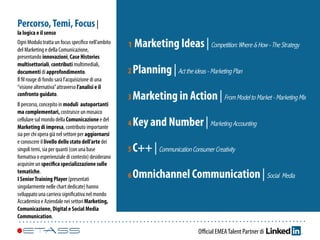 Oﬃcial EMEATalent Partner di
1 Marketing Ideas | Competition:Where &How-The Strategy
2 Marketing in Action | FromModeltoMarket-MarketingMix
3 Planning | Acttheideas-MarketingPlan
4 Key and Number | MarketingAccounting
5 C++ | CommunicationConsumer Creativity
6 Omnichannel Communication | Social Media
Percorso,Temi, Focus |
la logica e il senso
Ogni Modulo tratta un focus speciﬁco nell’ambito
del Marketing e della Comunicazione,
presentando innovazioni, Case Histories
multisettoriali, contributi multimediali,
documenti di approfondimento.
Il ﬁl rouge di fondo sarà l’acquisizione di una
“visione alternativa”attraverso l’analisi e il
confronto guidato.
Il percorso, concepito in moduli autoportanti
ma complementari, costruisce un mosaico
cellulare sul mondo della Comunicazione e del
Marketing di impresa, contributo importante
sia per chi opera già nel settore per aggiornarsi
e conoscere il livello dello stato dell’arte dei
singoli temi, sia per quanti (con una base
formativa o esperienziale di contesto) desiderano
acquisire un speciﬁca specializzazione sulle
tematiche.
I SeniorTraining Player (presentati
singolarmente nelle chart dedicate) hanno
sviluppato una carriera signiﬁcativa nel mondo
Accademico e Aziendale nei settori Marketing,
Comunicazione, Digital e Social Media
Communication.
 