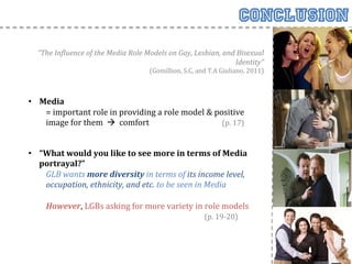 Conclusion
            “The	
  In<luence	
  of	
  the	
  Media	
  Role	
  Models	
  on	
  Gay,	
  Lesbian,	
  and	
  Bisexual	
  
                                                                                                       Identity”	
  
                                                                            (Gomillion,	
  S.C,	
  and	
  T.A	
  Giuliano,	
  2011)	
  
       	
  
       	
  
       •  Media	
  	
  
            =	
  important	
  role	
  in	
  providing	
  a	
  role	
  model	
  &	
  positive	
  
            image	
  for	
  them	
  	
  à	
  	
  comfort	
    	
      	
   	
       	
  (p.	
  17)	
  
                 	
  
       	
  
       •  “What	
  would	
  you	
  like	
  to	
  see	
  more	
  in	
  terms	
  of	
  Media	
  
            portrayal?”	
  
                  GLB	
  wants	
  more	
  diversity	
  in	
  terms	
  of	
  its	
  income	
  level,	
  
                  occupation,	
  ethnicity,	
  and	
  etc.	
  to	
  be	
  seen	
  in	
  Media	
  
       	
  
             	
  However,	
  LGBs	
  asking	
  for	
  more	
  variety	
  in	
  role	
  models	
  	
  
             	
       	
    	
     	
      	
   	
      	
          	
      	
  	
  	
  	
  	
  	
  	
  	
  	
  	
  (p.	
  19-­‐20)	
  
	
  
	
  
 